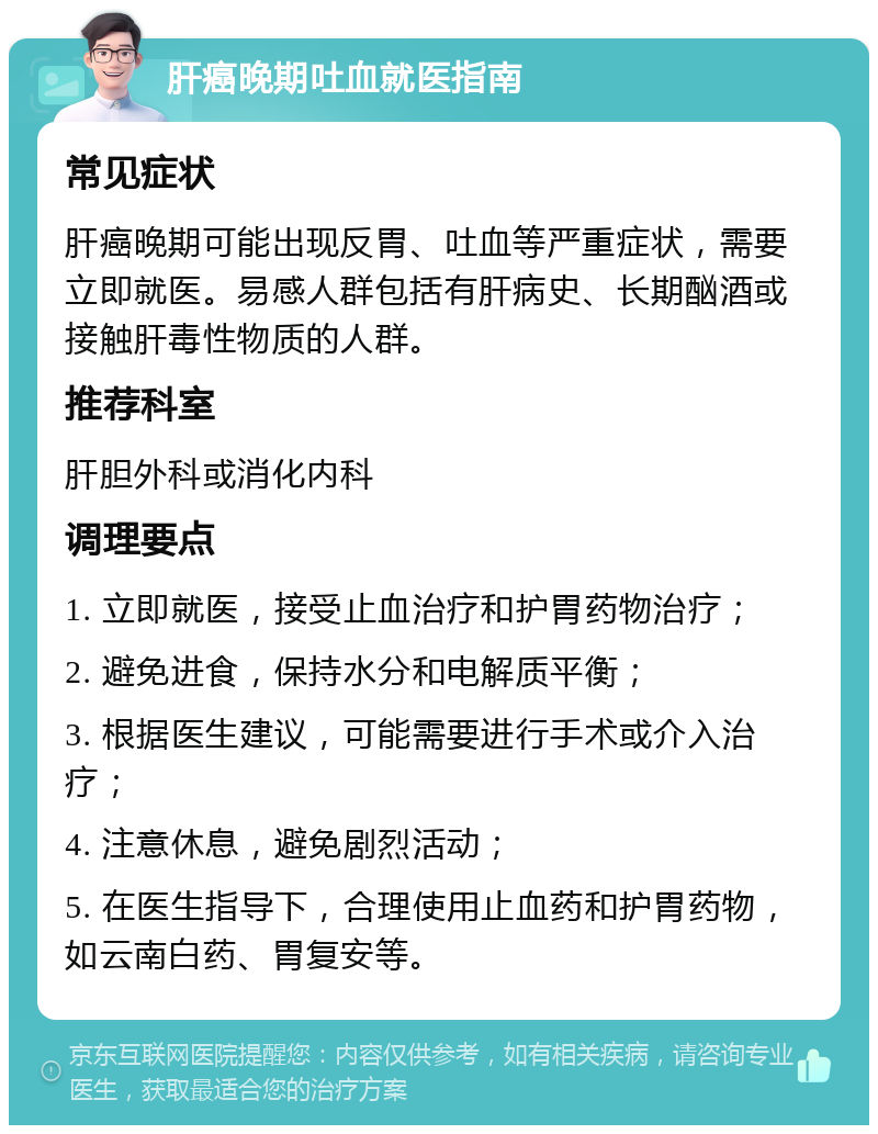 肝癌晚期吐血就医指南 常见症状 肝癌晚期可能出现反胃、吐血等严重症状，需要立即就医。易感人群包括有肝病史、长期酗酒或接触肝毒性物质的人群。 推荐科室 肝胆外科或消化内科 调理要点 1. 立即就医，接受止血治疗和护胃药物治疗； 2. 避免进食，保持水分和电解质平衡； 3. 根据医生建议，可能需要进行手术或介入治疗； 4. 注意休息，避免剧烈活动； 5. 在医生指导下，合理使用止血药和护胃药物，如云南白药、胃复安等。