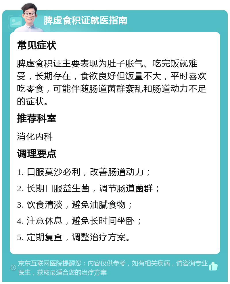 脾虚食积证就医指南 常见症状 脾虚食积证主要表现为肚子胀气、吃完饭就难受，长期存在，食欲良好但饭量不大，平时喜欢吃零食，可能伴随肠道菌群紊乱和肠道动力不足的症状。 推荐科室 消化内科 调理要点 1. 口服莫沙必利，改善肠道动力； 2. 长期口服益生菌，调节肠道菌群； 3. 饮食清淡，避免油腻食物； 4. 注意休息，避免长时间坐卧； 5. 定期复查，调整治疗方案。