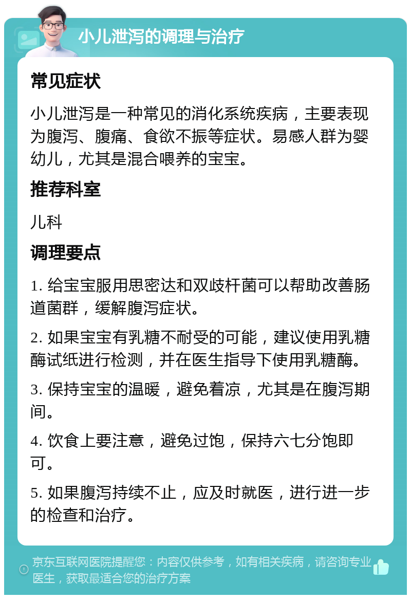 小儿泄泻的调理与治疗 常见症状 小儿泄泻是一种常见的消化系统疾病，主要表现为腹泻、腹痛、食欲不振等症状。易感人群为婴幼儿，尤其是混合喂养的宝宝。 推荐科室 儿科 调理要点 1. 给宝宝服用思密达和双歧杆菌可以帮助改善肠道菌群，缓解腹泻症状。 2. 如果宝宝有乳糖不耐受的可能，建议使用乳糖酶试纸进行检测，并在医生指导下使用乳糖酶。 3. 保持宝宝的温暖，避免着凉，尤其是在腹泻期间。 4. 饮食上要注意，避免过饱，保持六七分饱即可。 5. 如果腹泻持续不止，应及时就医，进行进一步的检查和治疗。