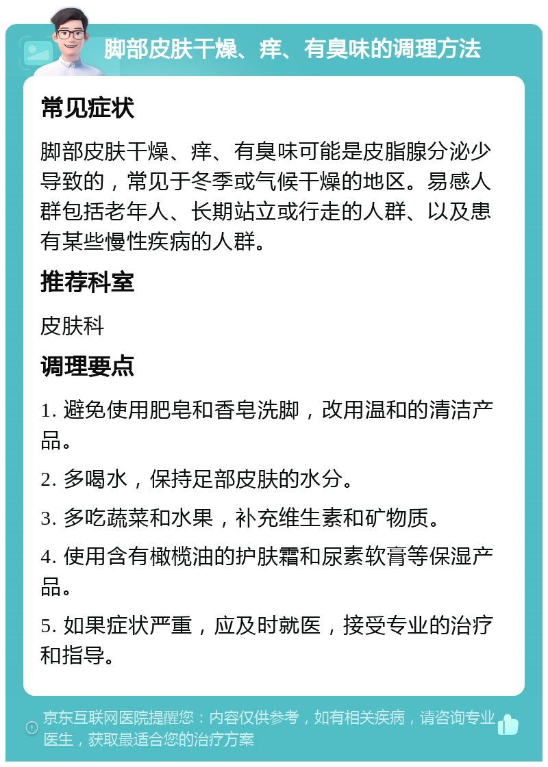 脚部皮肤干燥、痒、有臭味的调理方法 常见症状 脚部皮肤干燥、痒、有臭味可能是皮脂腺分泌少导致的，常见于冬季或气候干燥的地区。易感人群包括老年人、长期站立或行走的人群、以及患有某些慢性疾病的人群。 推荐科室 皮肤科 调理要点 1. 避免使用肥皂和香皂洗脚，改用温和的清洁产品。 2. 多喝水，保持足部皮肤的水分。 3. 多吃蔬菜和水果，补充维生素和矿物质。 4. 使用含有橄榄油的护肤霜和尿素软膏等保湿产品。 5. 如果症状严重，应及时就医，接受专业的治疗和指导。