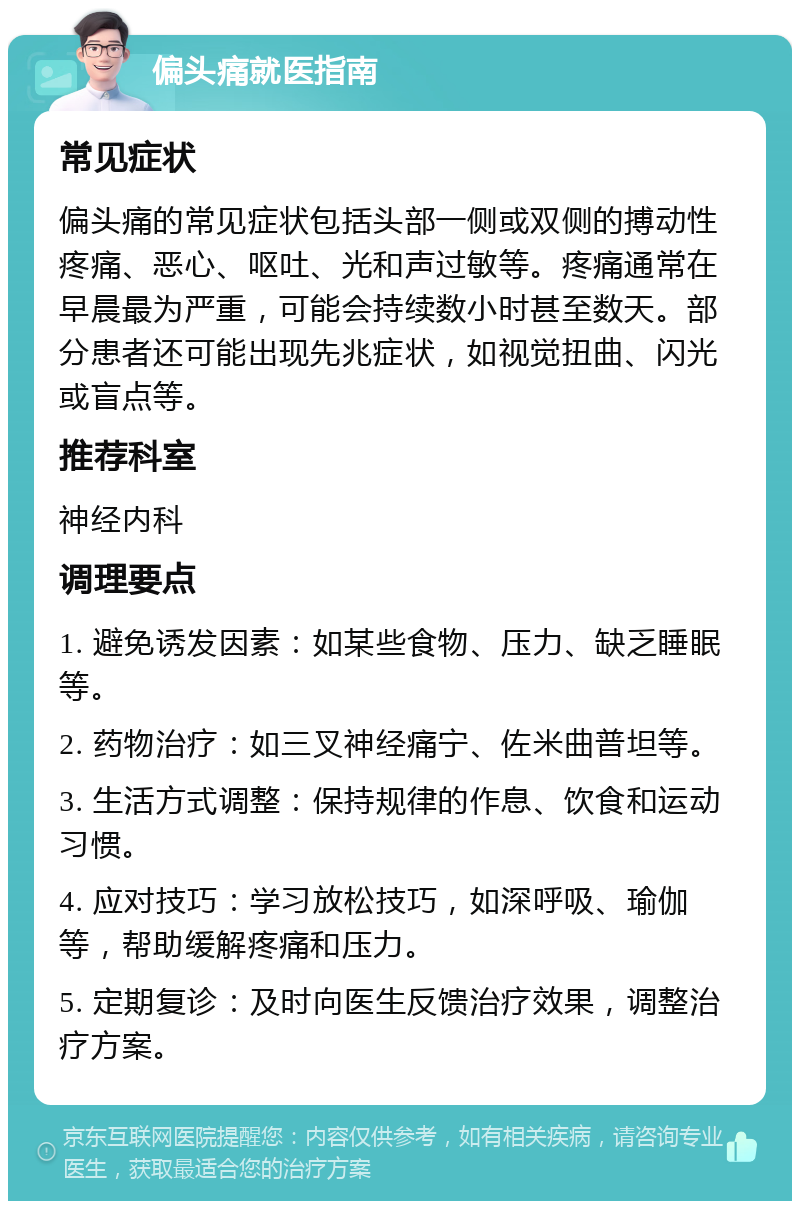 偏头痛就医指南 常见症状 偏头痛的常见症状包括头部一侧或双侧的搏动性疼痛、恶心、呕吐、光和声过敏等。疼痛通常在早晨最为严重，可能会持续数小时甚至数天。部分患者还可能出现先兆症状，如视觉扭曲、闪光或盲点等。 推荐科室 神经内科 调理要点 1. 避免诱发因素：如某些食物、压力、缺乏睡眠等。 2. 药物治疗：如三叉神经痛宁、佐米曲普坦等。 3. 生活方式调整：保持规律的作息、饮食和运动习惯。 4. 应对技巧：学习放松技巧，如深呼吸、瑜伽等，帮助缓解疼痛和压力。 5. 定期复诊：及时向医生反馈治疗效果，调整治疗方案。