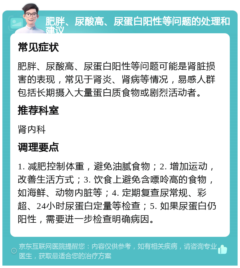 肥胖、尿酸高、尿蛋白阳性等问题的处理和建议 常见症状 肥胖、尿酸高、尿蛋白阳性等问题可能是肾脏损害的表现，常见于肾炎、肾病等情况，易感人群包括长期摄入大量蛋白质食物或剧烈活动者。 推荐科室 肾内科 调理要点 1. 减肥控制体重，避免油腻食物；2. 增加运动，改善生活方式；3. 饮食上避免含嘌呤高的食物，如海鲜、动物内脏等；4. 定期复查尿常规、彩超、24小时尿蛋白定量等检查；5. 如果尿蛋白仍阳性，需要进一步检查明确病因。