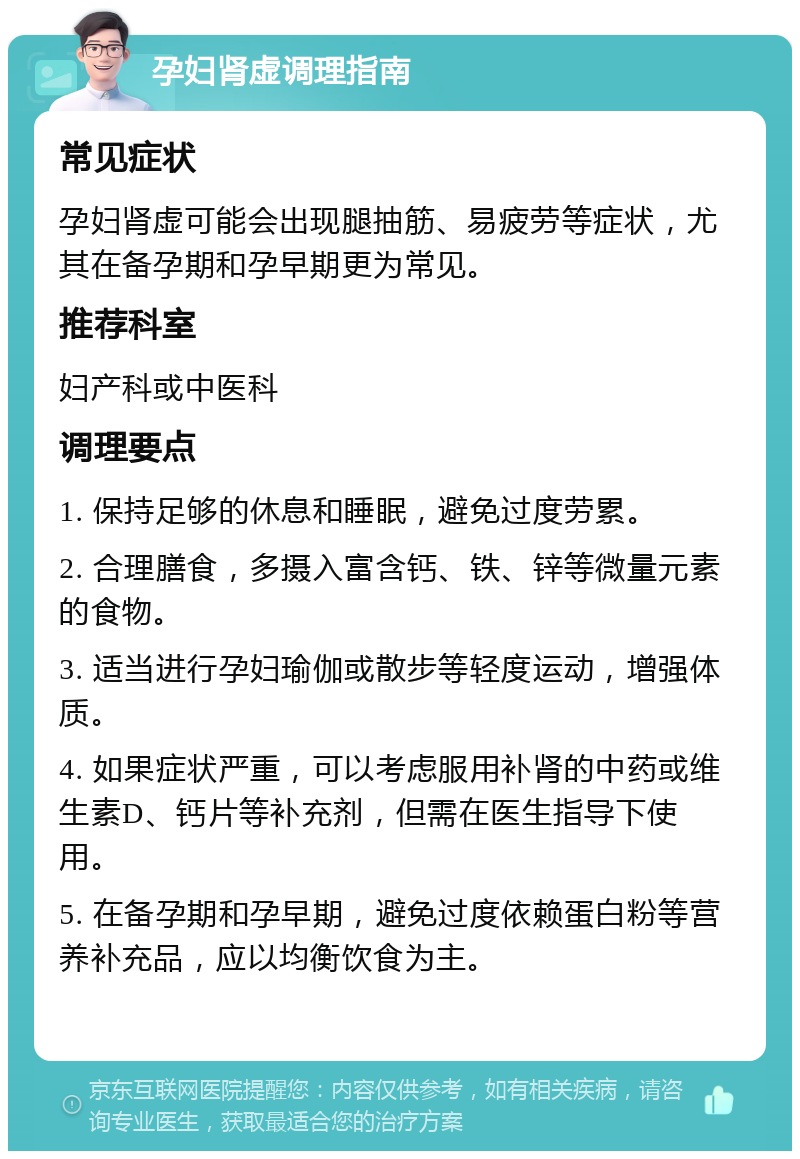 孕妇肾虚调理指南 常见症状 孕妇肾虚可能会出现腿抽筋、易疲劳等症状，尤其在备孕期和孕早期更为常见。 推荐科室 妇产科或中医科 调理要点 1. 保持足够的休息和睡眠，避免过度劳累。 2. 合理膳食，多摄入富含钙、铁、锌等微量元素的食物。 3. 适当进行孕妇瑜伽或散步等轻度运动，增强体质。 4. 如果症状严重，可以考虑服用补肾的中药或维生素D、钙片等补充剂，但需在医生指导下使用。 5. 在备孕期和孕早期，避免过度依赖蛋白粉等营养补充品，应以均衡饮食为主。