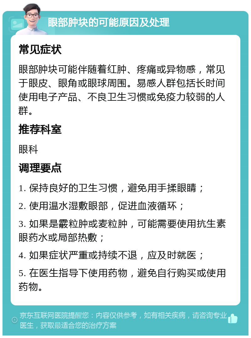 眼部肿块的可能原因及处理 常见症状 眼部肿块可能伴随着红肿、疼痛或异物感，常见于眼皮、眼角或眼球周围。易感人群包括长时间使用电子产品、不良卫生习惯或免疫力较弱的人群。 推荐科室 眼科 调理要点 1. 保持良好的卫生习惯，避免用手揉眼睛； 2. 使用温水湿敷眼部，促进血液循环； 3. 如果是霰粒肿或麦粒肿，可能需要使用抗生素眼药水或局部热敷； 4. 如果症状严重或持续不退，应及时就医； 5. 在医生指导下使用药物，避免自行购买或使用药物。