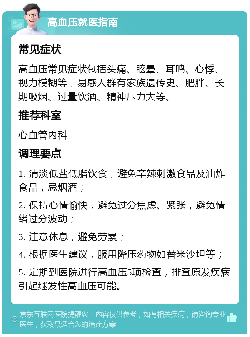 高血压就医指南 常见症状 高血压常见症状包括头痛、眩晕、耳鸣、心悸、视力模糊等，易感人群有家族遗传史、肥胖、长期吸烟、过量饮酒、精神压力大等。 推荐科室 心血管内科 调理要点 1. 清淡低盐低脂饮食，避免辛辣刺激食品及油炸食品，忌烟酒； 2. 保持心情愉快，避免过分焦虑、紧张，避免情绪过分波动； 3. 注意休息，避免劳累； 4. 根据医生建议，服用降压药物如替米沙坦等； 5. 定期到医院进行高血压5项检查，排查原发疾病引起继发性高血压可能。