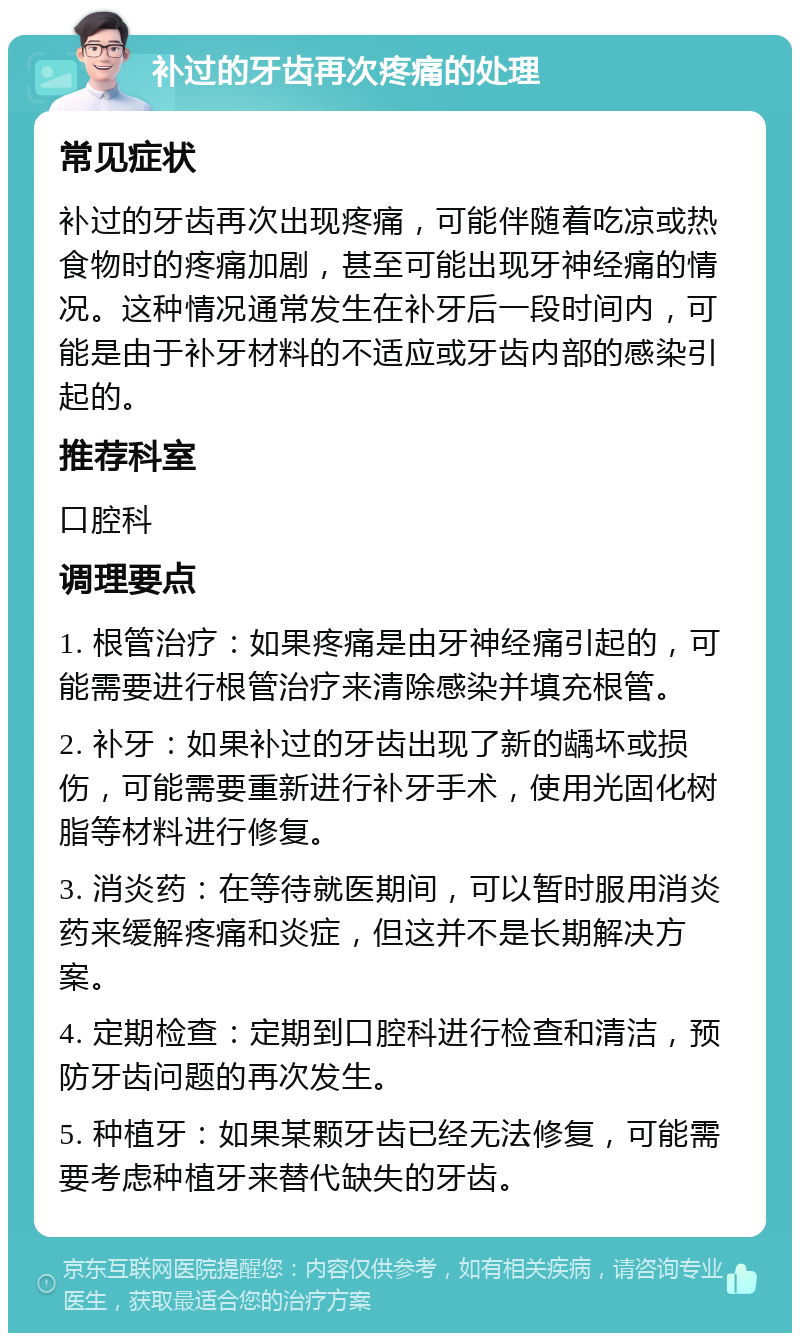 补过的牙齿再次疼痛的处理 常见症状 补过的牙齿再次出现疼痛，可能伴随着吃凉或热食物时的疼痛加剧，甚至可能出现牙神经痛的情况。这种情况通常发生在补牙后一段时间内，可能是由于补牙材料的不适应或牙齿内部的感染引起的。 推荐科室 口腔科 调理要点 1. 根管治疗：如果疼痛是由牙神经痛引起的，可能需要进行根管治疗来清除感染并填充根管。 2. 补牙：如果补过的牙齿出现了新的龋坏或损伤，可能需要重新进行补牙手术，使用光固化树脂等材料进行修复。 3. 消炎药：在等待就医期间，可以暂时服用消炎药来缓解疼痛和炎症，但这并不是长期解决方案。 4. 定期检查：定期到口腔科进行检查和清洁，预防牙齿问题的再次发生。 5. 种植牙：如果某颗牙齿已经无法修复，可能需要考虑种植牙来替代缺失的牙齿。