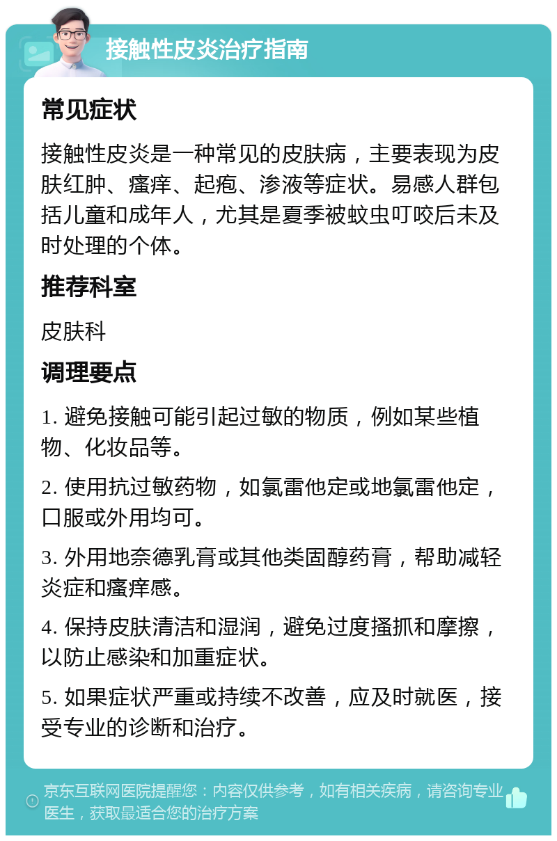 接触性皮炎治疗指南 常见症状 接触性皮炎是一种常见的皮肤病，主要表现为皮肤红肿、瘙痒、起疱、渗液等症状。易感人群包括儿童和成年人，尤其是夏季被蚊虫叮咬后未及时处理的个体。 推荐科室 皮肤科 调理要点 1. 避免接触可能引起过敏的物质，例如某些植物、化妆品等。 2. 使用抗过敏药物，如氯雷他定或地氯雷他定，口服或外用均可。 3. 外用地奈德乳膏或其他类固醇药膏，帮助减轻炎症和瘙痒感。 4. 保持皮肤清洁和湿润，避免过度搔抓和摩擦，以防止感染和加重症状。 5. 如果症状严重或持续不改善，应及时就医，接受专业的诊断和治疗。