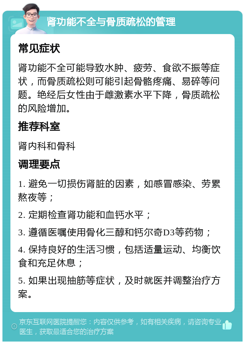 肾功能不全与骨质疏松的管理 常见症状 肾功能不全可能导致水肿、疲劳、食欲不振等症状，而骨质疏松则可能引起骨骼疼痛、易碎等问题。绝经后女性由于雌激素水平下降，骨质疏松的风险增加。 推荐科室 肾内科和骨科 调理要点 1. 避免一切损伤肾脏的因素，如感冒感染、劳累熬夜等； 2. 定期检查肾功能和血钙水平； 3. 遵循医嘱使用骨化三醇和钙尔奇D3等药物； 4. 保持良好的生活习惯，包括适量运动、均衡饮食和充足休息； 5. 如果出现抽筋等症状，及时就医并调整治疗方案。