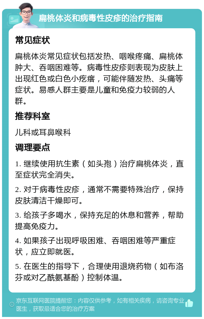 扁桃体炎和病毒性皮疹的治疗指南 常见症状 扁桃体炎常见症状包括发热、咽喉疼痛、扁桃体肿大、吞咽困难等。病毒性皮疹则表现为皮肤上出现红色或白色小疙瘩，可能伴随发热、头痛等症状。易感人群主要是儿童和免疫力较弱的人群。 推荐科室 儿科或耳鼻喉科 调理要点 1. 继续使用抗生素（如头孢）治疗扁桃体炎，直至症状完全消失。 2. 对于病毒性皮疹，通常不需要特殊治疗，保持皮肤清洁干燥即可。 3. 给孩子多喝水，保持充足的休息和营养，帮助提高免疫力。 4. 如果孩子出现呼吸困难、吞咽困难等严重症状，应立即就医。 5. 在医生的指导下，合理使用退烧药物（如布洛芬或对乙酰氨基酚）控制体温。