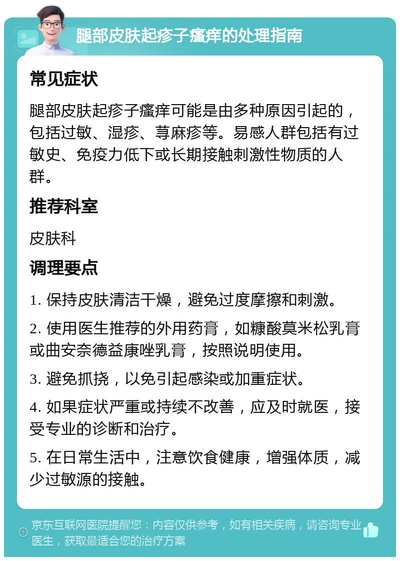 腿部皮肤起疹子瘙痒的处理指南 常见症状 腿部皮肤起疹子瘙痒可能是由多种原因引起的，包括过敏、湿疹、荨麻疹等。易感人群包括有过敏史、免疫力低下或长期接触刺激性物质的人群。 推荐科室 皮肤科 调理要点 1. 保持皮肤清洁干燥，避免过度摩擦和刺激。 2. 使用医生推荐的外用药膏，如糠酸莫米松乳膏或曲安奈德益康唑乳膏，按照说明使用。 3. 避免抓挠，以免引起感染或加重症状。 4. 如果症状严重或持续不改善，应及时就医，接受专业的诊断和治疗。 5. 在日常生活中，注意饮食健康，增强体质，减少过敏源的接触。