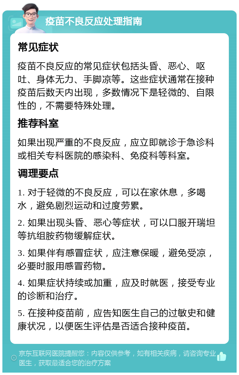 疫苗不良反应处理指南 常见症状 疫苗不良反应的常见症状包括头昏、恶心、呕吐、身体无力、手脚凉等。这些症状通常在接种疫苗后数天内出现，多数情况下是轻微的、自限性的，不需要特殊处理。 推荐科室 如果出现严重的不良反应，应立即就诊于急诊科或相关专科医院的感染科、免疫科等科室。 调理要点 1. 对于轻微的不良反应，可以在家休息，多喝水，避免剧烈运动和过度劳累。 2. 如果出现头昏、恶心等症状，可以口服开瑞坦等抗组胺药物缓解症状。 3. 如果伴有感冒症状，应注意保暖，避免受凉，必要时服用感冒药物。 4. 如果症状持续或加重，应及时就医，接受专业的诊断和治疗。 5. 在接种疫苗前，应告知医生自己的过敏史和健康状况，以便医生评估是否适合接种疫苗。