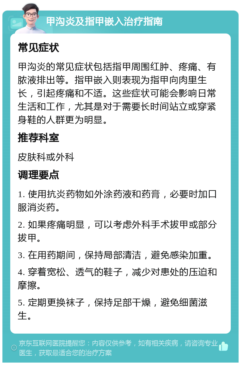 甲沟炎及指甲嵌入治疗指南 常见症状 甲沟炎的常见症状包括指甲周围红肿、疼痛、有脓液排出等。指甲嵌入则表现为指甲向肉里生长，引起疼痛和不适。这些症状可能会影响日常生活和工作，尤其是对于需要长时间站立或穿紧身鞋的人群更为明显。 推荐科室 皮肤科或外科 调理要点 1. 使用抗炎药物如外涂药液和药膏，必要时加口服消炎药。 2. 如果疼痛明显，可以考虑外科手术拔甲或部分拔甲。 3. 在用药期间，保持局部清洁，避免感染加重。 4. 穿着宽松、透气的鞋子，减少对患处的压迫和摩擦。 5. 定期更换袜子，保持足部干燥，避免细菌滋生。