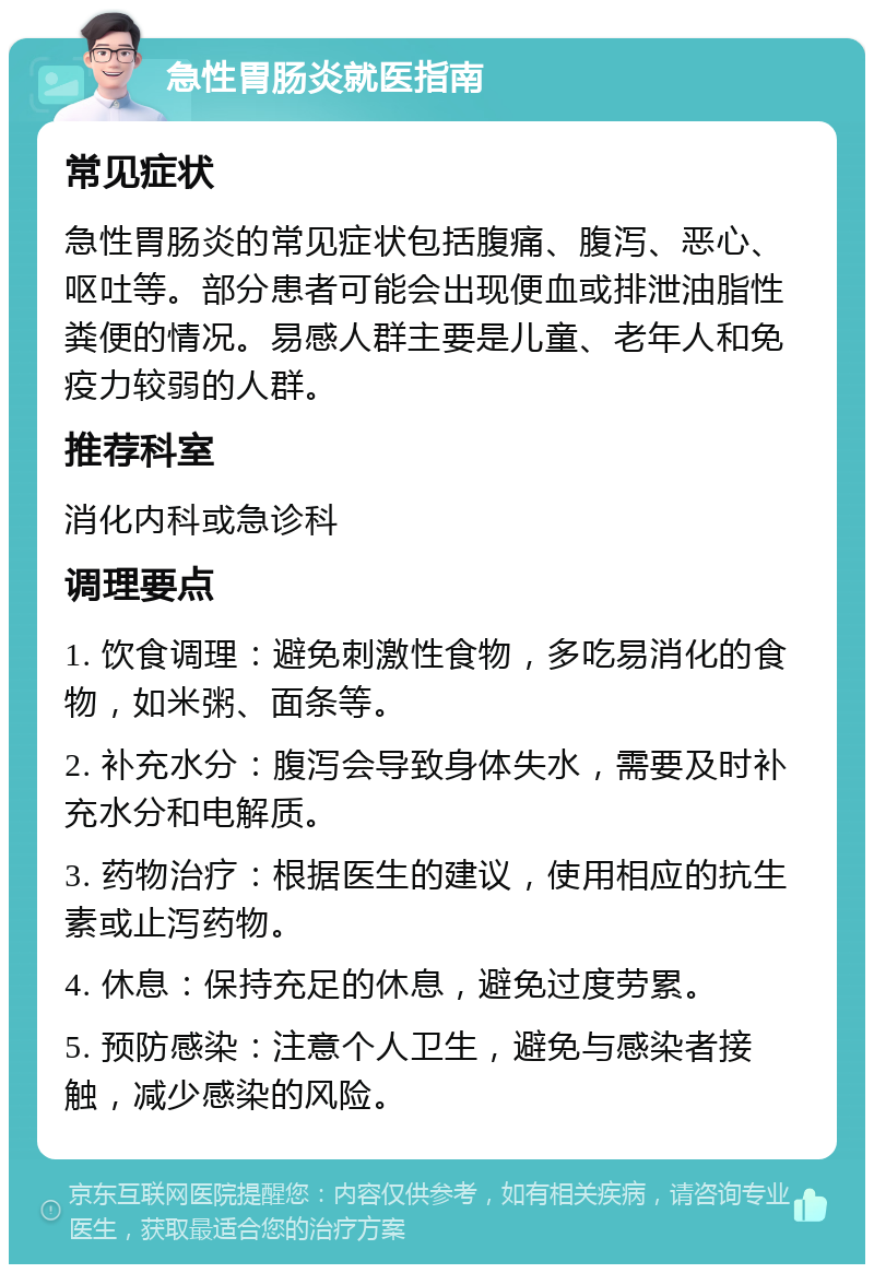 急性胃肠炎就医指南 常见症状 急性胃肠炎的常见症状包括腹痛、腹泻、恶心、呕吐等。部分患者可能会出现便血或排泄油脂性粪便的情况。易感人群主要是儿童、老年人和免疫力较弱的人群。 推荐科室 消化内科或急诊科 调理要点 1. 饮食调理：避免刺激性食物，多吃易消化的食物，如米粥、面条等。 2. 补充水分：腹泻会导致身体失水，需要及时补充水分和电解质。 3. 药物治疗：根据医生的建议，使用相应的抗生素或止泻药物。 4. 休息：保持充足的休息，避免过度劳累。 5. 预防感染：注意个人卫生，避免与感染者接触，减少感染的风险。