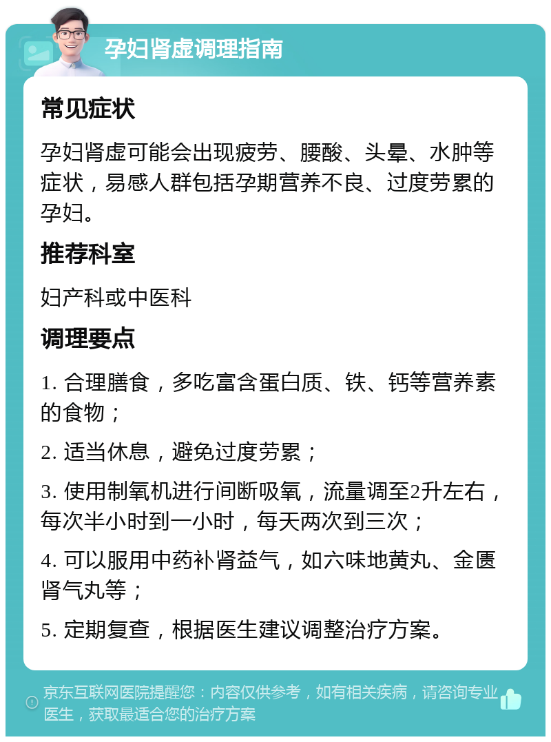 孕妇肾虚调理指南 常见症状 孕妇肾虚可能会出现疲劳、腰酸、头晕、水肿等症状，易感人群包括孕期营养不良、过度劳累的孕妇。 推荐科室 妇产科或中医科 调理要点 1. 合理膳食，多吃富含蛋白质、铁、钙等营养素的食物； 2. 适当休息，避免过度劳累； 3. 使用制氧机进行间断吸氧，流量调至2升左右，每次半小时到一小时，每天两次到三次； 4. 可以服用中药补肾益气，如六味地黄丸、金匮肾气丸等； 5. 定期复查，根据医生建议调整治疗方案。