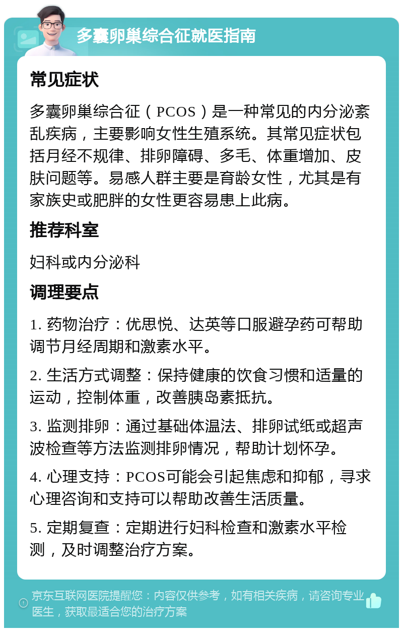 多囊卵巢综合征就医指南 常见症状 多囊卵巢综合征（PCOS）是一种常见的内分泌紊乱疾病，主要影响女性生殖系统。其常见症状包括月经不规律、排卵障碍、多毛、体重增加、皮肤问题等。易感人群主要是育龄女性，尤其是有家族史或肥胖的女性更容易患上此病。 推荐科室 妇科或内分泌科 调理要点 1. 药物治疗：优思悦、达英等口服避孕药可帮助调节月经周期和激素水平。 2. 生活方式调整：保持健康的饮食习惯和适量的运动，控制体重，改善胰岛素抵抗。 3. 监测排卵：通过基础体温法、排卵试纸或超声波检查等方法监测排卵情况，帮助计划怀孕。 4. 心理支持：PCOS可能会引起焦虑和抑郁，寻求心理咨询和支持可以帮助改善生活质量。 5. 定期复查：定期进行妇科检查和激素水平检测，及时调整治疗方案。