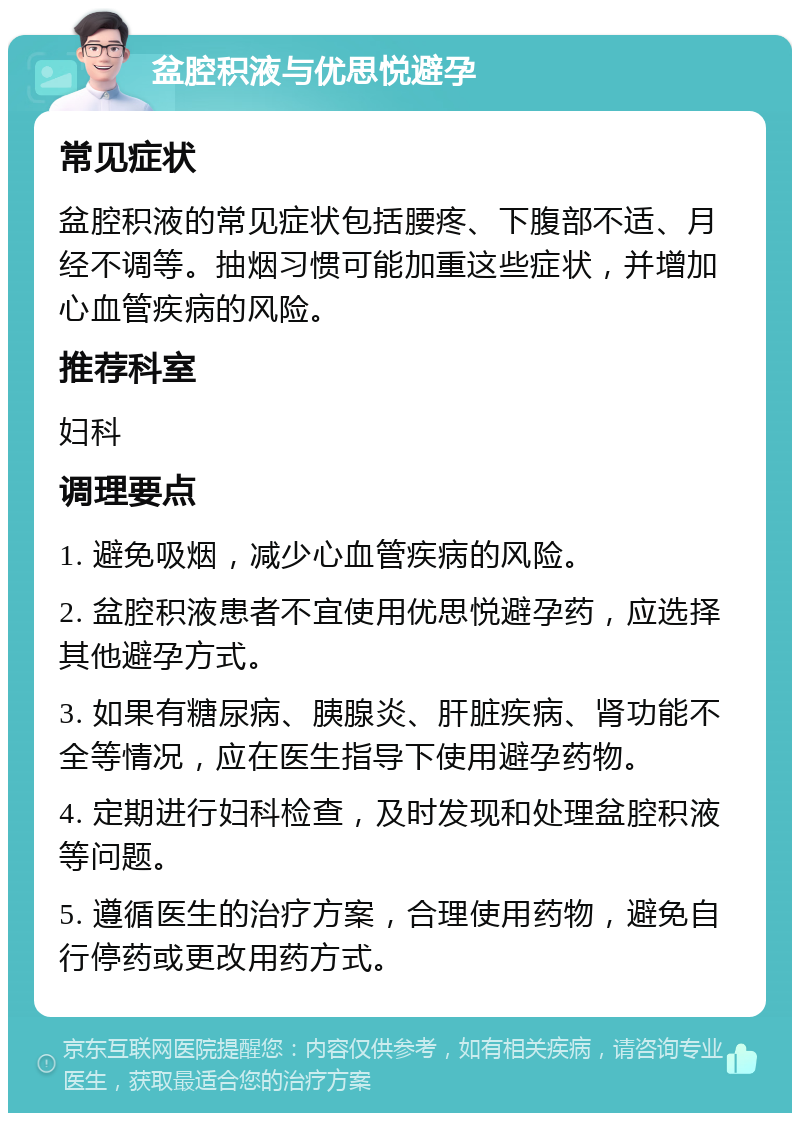 盆腔积液与优思悦避孕 常见症状 盆腔积液的常见症状包括腰疼、下腹部不适、月经不调等。抽烟习惯可能加重这些症状，并增加心血管疾病的风险。 推荐科室 妇科 调理要点 1. 避免吸烟，减少心血管疾病的风险。 2. 盆腔积液患者不宜使用优思悦避孕药，应选择其他避孕方式。 3. 如果有糖尿病、胰腺炎、肝脏疾病、肾功能不全等情况，应在医生指导下使用避孕药物。 4. 定期进行妇科检查，及时发现和处理盆腔积液等问题。 5. 遵循医生的治疗方案，合理使用药物，避免自行停药或更改用药方式。