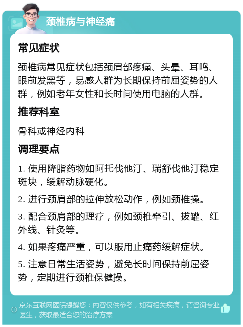 颈椎病与神经痛 常见症状 颈椎病常见症状包括颈肩部疼痛、头晕、耳鸣、眼前发黑等，易感人群为长期保持前屈姿势的人群，例如老年女性和长时间使用电脑的人群。 推荐科室 骨科或神经内科 调理要点 1. 使用降脂药物如阿托伐他汀、瑞舒伐他汀稳定斑块，缓解动脉硬化。 2. 进行颈肩部的拉伸放松动作，例如颈椎操。 3. 配合颈肩部的理疗，例如颈椎牵引、拔罐、红外线、针灸等。 4. 如果疼痛严重，可以服用止痛药缓解症状。 5. 注意日常生活姿势，避免长时间保持前屈姿势，定期进行颈椎保健操。