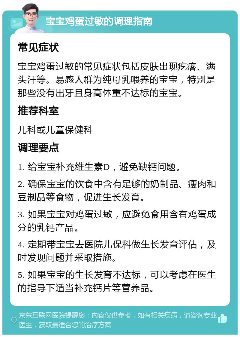 宝宝鸡蛋过敏的调理指南 常见症状 宝宝鸡蛋过敏的常见症状包括皮肤出现疙瘩、满头汗等。易感人群为纯母乳喂养的宝宝，特别是那些没有出牙且身高体重不达标的宝宝。 推荐科室 儿科或儿童保健科 调理要点 1. 给宝宝补充维生素D，避免缺钙问题。 2. 确保宝宝的饮食中含有足够的奶制品、瘦肉和豆制品等食物，促进生长发育。 3. 如果宝宝对鸡蛋过敏，应避免食用含有鸡蛋成分的乳钙产品。 4. 定期带宝宝去医院儿保科做生长发育评估，及时发现问题并采取措施。 5. 如果宝宝的生长发育不达标，可以考虑在医生的指导下适当补充钙片等营养品。