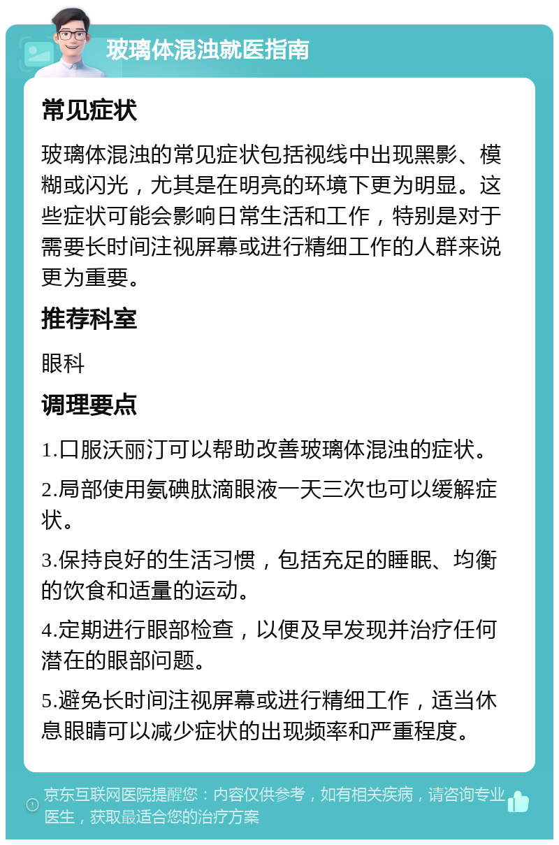 玻璃体混浊就医指南 常见症状 玻璃体混浊的常见症状包括视线中出现黑影、模糊或闪光，尤其是在明亮的环境下更为明显。这些症状可能会影响日常生活和工作，特别是对于需要长时间注视屏幕或进行精细工作的人群来说更为重要。 推荐科室 眼科 调理要点 1.口服沃丽汀可以帮助改善玻璃体混浊的症状。 2.局部使用氨碘肽滴眼液一天三次也可以缓解症状。 3.保持良好的生活习惯，包括充足的睡眠、均衡的饮食和适量的运动。 4.定期进行眼部检查，以便及早发现并治疗任何潜在的眼部问题。 5.避免长时间注视屏幕或进行精细工作，适当休息眼睛可以减少症状的出现频率和严重程度。