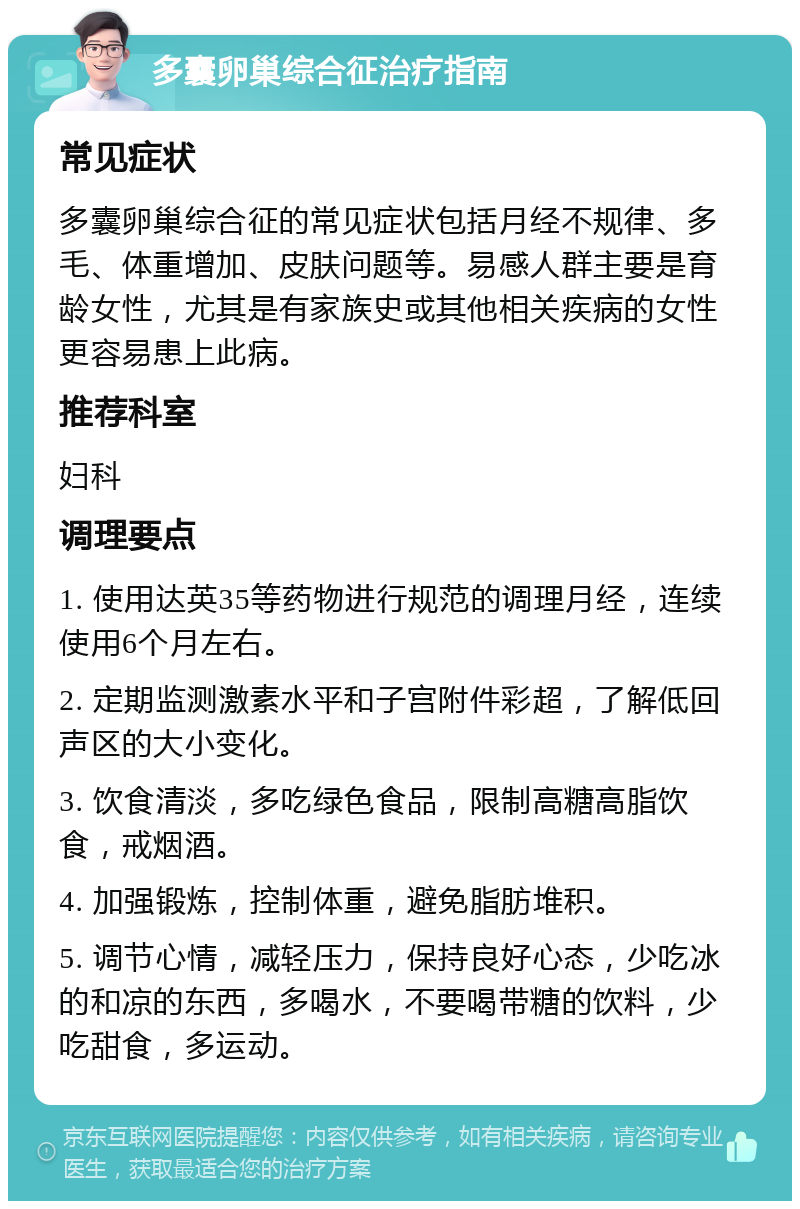 多囊卵巢综合征治疗指南 常见症状 多囊卵巢综合征的常见症状包括月经不规律、多毛、体重增加、皮肤问题等。易感人群主要是育龄女性，尤其是有家族史或其他相关疾病的女性更容易患上此病。 推荐科室 妇科 调理要点 1. 使用达英35等药物进行规范的调理月经，连续使用6个月左右。 2. 定期监测激素水平和子宫附件彩超，了解低回声区的大小变化。 3. 饮食清淡，多吃绿色食品，限制高糖高脂饮食，戒烟酒。 4. 加强锻炼，控制体重，避免脂肪堆积。 5. 调节心情，减轻压力，保持良好心态，少吃冰的和凉的东西，多喝水，不要喝带糖的饮料，少吃甜食，多运动。