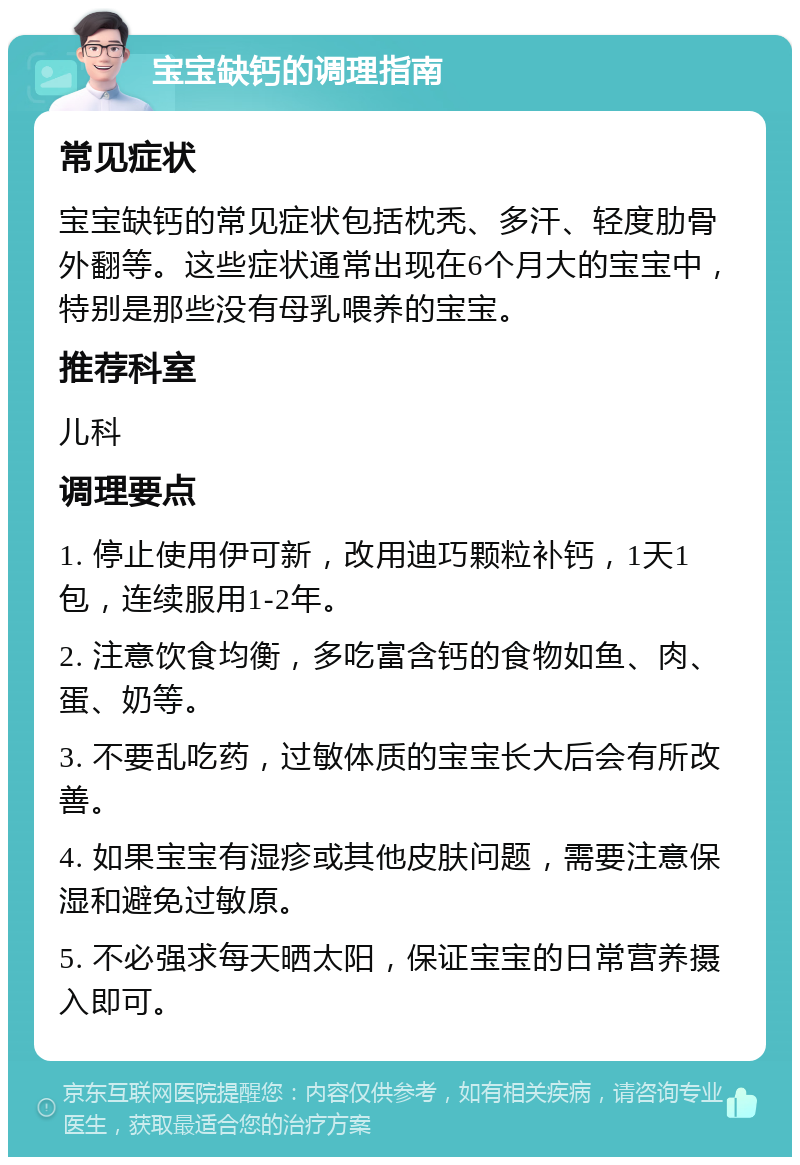 宝宝缺钙的调理指南 常见症状 宝宝缺钙的常见症状包括枕秃、多汗、轻度肋骨外翻等。这些症状通常出现在6个月大的宝宝中，特别是那些没有母乳喂养的宝宝。 推荐科室 儿科 调理要点 1. 停止使用伊可新，改用迪巧颗粒补钙，1天1包，连续服用1-2年。 2. 注意饮食均衡，多吃富含钙的食物如鱼、肉、蛋、奶等。 3. 不要乱吃药，过敏体质的宝宝长大后会有所改善。 4. 如果宝宝有湿疹或其他皮肤问题，需要注意保湿和避免过敏原。 5. 不必强求每天晒太阳，保证宝宝的日常营养摄入即可。