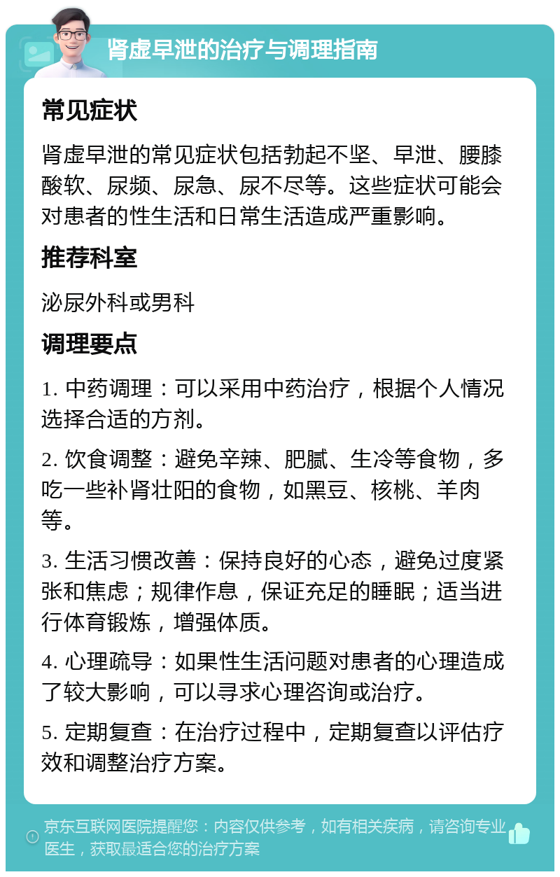 肾虚早泄的治疗与调理指南 常见症状 肾虚早泄的常见症状包括勃起不坚、早泄、腰膝酸软、尿频、尿急、尿不尽等。这些症状可能会对患者的性生活和日常生活造成严重影响。 推荐科室 泌尿外科或男科 调理要点 1. 中药调理：可以采用中药治疗，根据个人情况选择合适的方剂。 2. 饮食调整：避免辛辣、肥腻、生冷等食物，多吃一些补肾壮阳的食物，如黑豆、核桃、羊肉等。 3. 生活习惯改善：保持良好的心态，避免过度紧张和焦虑；规律作息，保证充足的睡眠；适当进行体育锻炼，增强体质。 4. 心理疏导：如果性生活问题对患者的心理造成了较大影响，可以寻求心理咨询或治疗。 5. 定期复查：在治疗过程中，定期复查以评估疗效和调整治疗方案。