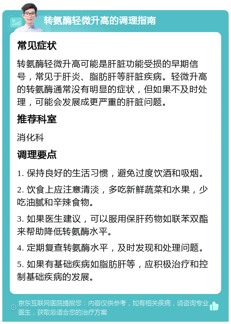 转氨酶轻微升高的调理指南 常见症状 转氨酶轻微升高可能是肝脏功能受损的早期信号，常见于肝炎、脂肪肝等肝脏疾病。轻微升高的转氨酶通常没有明显的症状，但如果不及时处理，可能会发展成更严重的肝脏问题。 推荐科室 消化科 调理要点 1. 保持良好的生活习惯，避免过度饮酒和吸烟。 2. 饮食上应注意清淡，多吃新鲜蔬菜和水果，少吃油腻和辛辣食物。 3. 如果医生建议，可以服用保肝药物如联苯双酯来帮助降低转氨酶水平。 4. 定期复查转氨酶水平，及时发现和处理问题。 5. 如果有基础疾病如脂肪肝等，应积极治疗和控制基础疾病的发展。