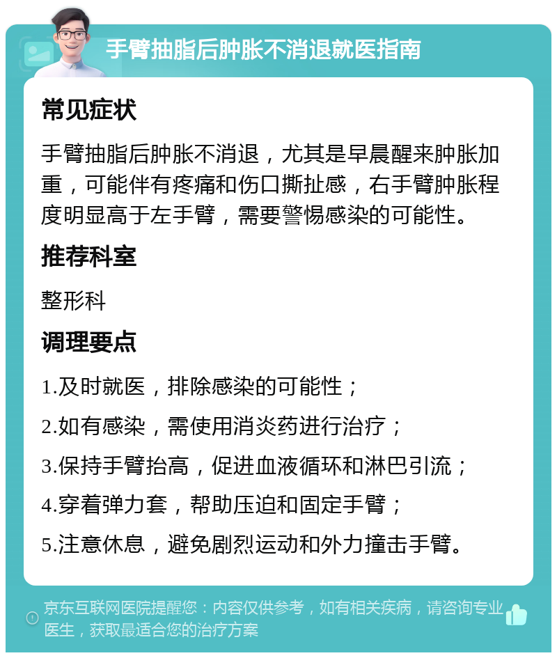 手臂抽脂后肿胀不消退就医指南 常见症状 手臂抽脂后肿胀不消退，尤其是早晨醒来肿胀加重，可能伴有疼痛和伤口撕扯感，右手臂肿胀程度明显高于左手臂，需要警惕感染的可能性。 推荐科室 整形科 调理要点 1.及时就医，排除感染的可能性； 2.如有感染，需使用消炎药进行治疗； 3.保持手臂抬高，促进血液循环和淋巴引流； 4.穿着弹力套，帮助压迫和固定手臂； 5.注意休息，避免剧烈运动和外力撞击手臂。