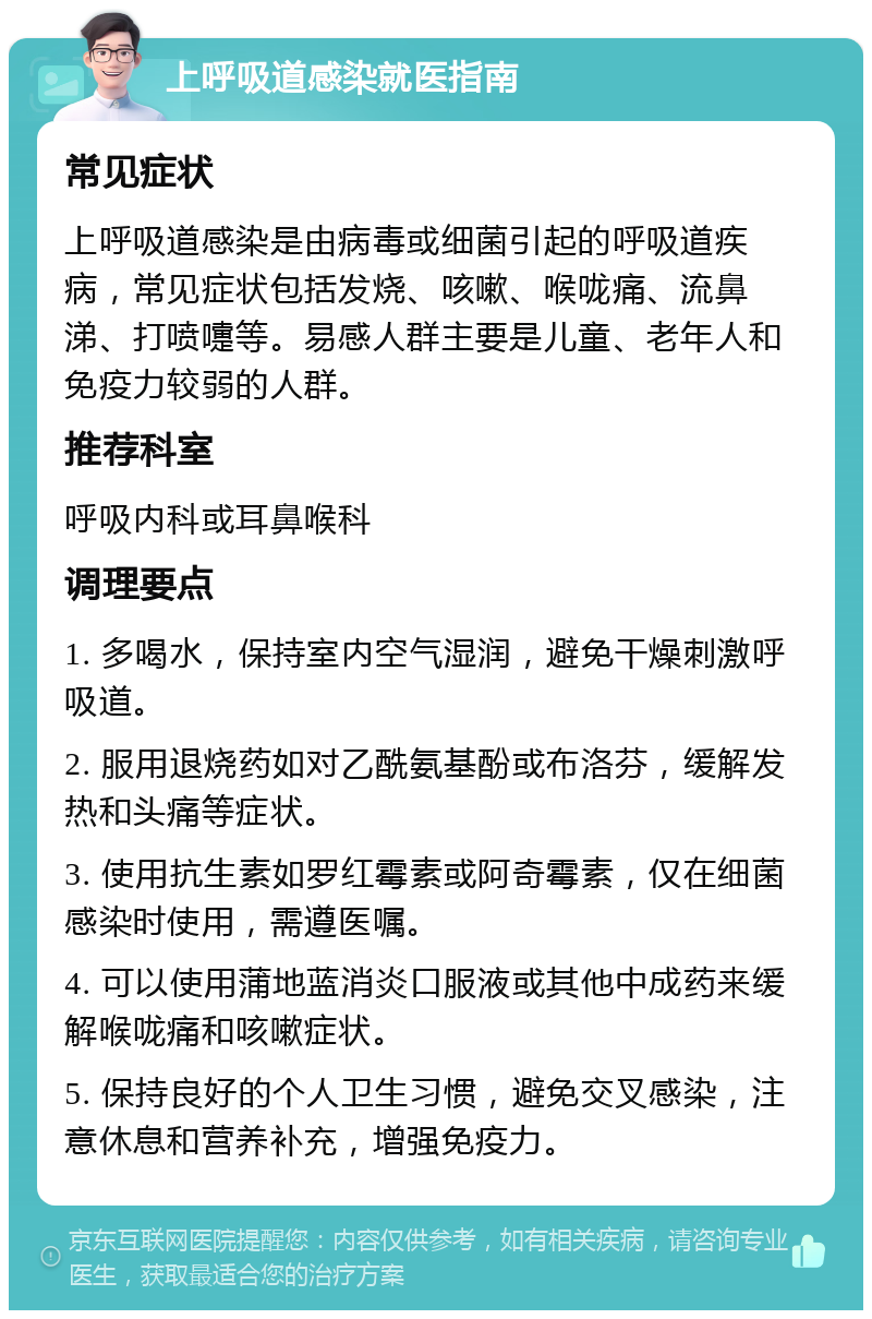 上呼吸道感染就医指南 常见症状 上呼吸道感染是由病毒或细菌引起的呼吸道疾病，常见症状包括发烧、咳嗽、喉咙痛、流鼻涕、打喷嚏等。易感人群主要是儿童、老年人和免疫力较弱的人群。 推荐科室 呼吸内科或耳鼻喉科 调理要点 1. 多喝水，保持室内空气湿润，避免干燥刺激呼吸道。 2. 服用退烧药如对乙酰氨基酚或布洛芬，缓解发热和头痛等症状。 3. 使用抗生素如罗红霉素或阿奇霉素，仅在细菌感染时使用，需遵医嘱。 4. 可以使用蒲地蓝消炎口服液或其他中成药来缓解喉咙痛和咳嗽症状。 5. 保持良好的个人卫生习惯，避免交叉感染，注意休息和营养补充，增强免疫力。