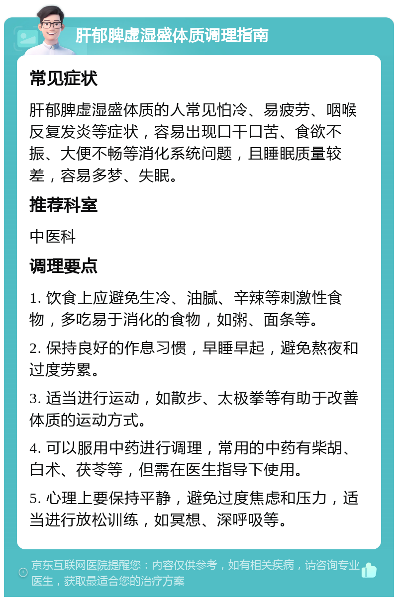 肝郁脾虚湿盛体质调理指南 常见症状 肝郁脾虚湿盛体质的人常见怕冷、易疲劳、咽喉反复发炎等症状，容易出现口干口苦、食欲不振、大便不畅等消化系统问题，且睡眠质量较差，容易多梦、失眠。 推荐科室 中医科 调理要点 1. 饮食上应避免生冷、油腻、辛辣等刺激性食物，多吃易于消化的食物，如粥、面条等。 2. 保持良好的作息习惯，早睡早起，避免熬夜和过度劳累。 3. 适当进行运动，如散步、太极拳等有助于改善体质的运动方式。 4. 可以服用中药进行调理，常用的中药有柴胡、白术、茯苓等，但需在医生指导下使用。 5. 心理上要保持平静，避免过度焦虑和压力，适当进行放松训练，如冥想、深呼吸等。