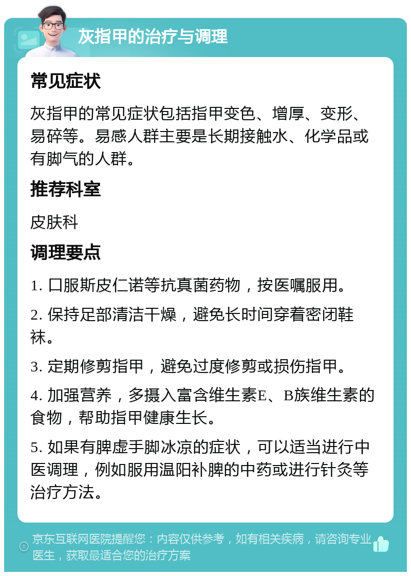 灰指甲的治疗与调理 常见症状 灰指甲的常见症状包括指甲变色、增厚、变形、易碎等。易感人群主要是长期接触水、化学品或有脚气的人群。 推荐科室 皮肤科 调理要点 1. 口服斯皮仁诺等抗真菌药物，按医嘱服用。 2. 保持足部清洁干燥，避免长时间穿着密闭鞋袜。 3. 定期修剪指甲，避免过度修剪或损伤指甲。 4. 加强营养，多摄入富含维生素E、B族维生素的食物，帮助指甲健康生长。 5. 如果有脾虚手脚冰凉的症状，可以适当进行中医调理，例如服用温阳补脾的中药或进行针灸等治疗方法。