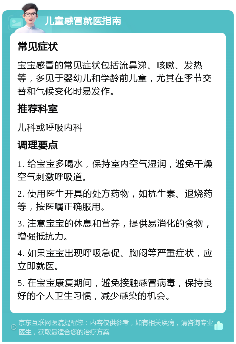 儿童感冒就医指南 常见症状 宝宝感冒的常见症状包括流鼻涕、咳嗽、发热等，多见于婴幼儿和学龄前儿童，尤其在季节交替和气候变化时易发作。 推荐科室 儿科或呼吸内科 调理要点 1. 给宝宝多喝水，保持室内空气湿润，避免干燥空气刺激呼吸道。 2. 使用医生开具的处方药物，如抗生素、退烧药等，按医嘱正确服用。 3. 注意宝宝的休息和营养，提供易消化的食物，增强抵抗力。 4. 如果宝宝出现呼吸急促、胸闷等严重症状，应立即就医。 5. 在宝宝康复期间，避免接触感冒病毒，保持良好的个人卫生习惯，减少感染的机会。