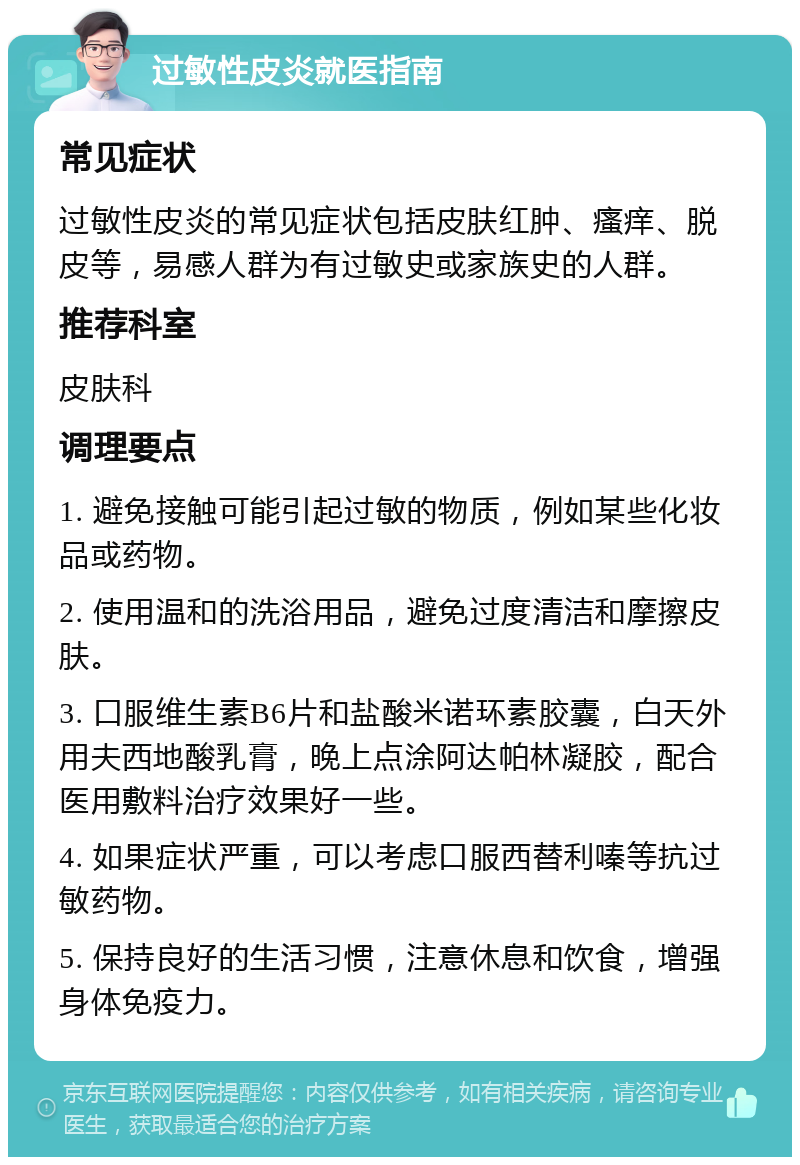 过敏性皮炎就医指南 常见症状 过敏性皮炎的常见症状包括皮肤红肿、瘙痒、脱皮等，易感人群为有过敏史或家族史的人群。 推荐科室 皮肤科 调理要点 1. 避免接触可能引起过敏的物质，例如某些化妆品或药物。 2. 使用温和的洗浴用品，避免过度清洁和摩擦皮肤。 3. 口服维生素B6片和盐酸米诺环素胶囊，白天外用夫西地酸乳膏，晚上点涂阿达帕林凝胶，配合医用敷料治疗效果好一些。 4. 如果症状严重，可以考虑口服西替利嗪等抗过敏药物。 5. 保持良好的生活习惯，注意休息和饮食，增强身体免疫力。