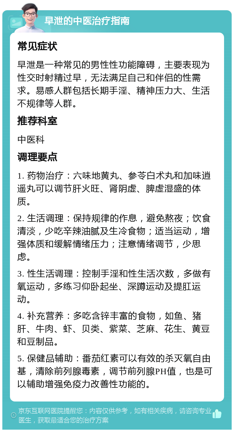 早泄的中医治疗指南 常见症状 早泄是一种常见的男性性功能障碍，主要表现为性交时射精过早，无法满足自己和伴侣的性需求。易感人群包括长期手淫、精神压力大、生活不规律等人群。 推荐科室 中医科 调理要点 1. 药物治疗：六味地黄丸、参苓白术丸和加味逍遥丸可以调节肝火旺、肾阴虚、脾虚湿盛的体质。 2. 生活调理：保持规律的作息，避免熬夜；饮食清淡，少吃辛辣油腻及生冷食物；适当运动，增强体质和缓解情绪压力；注意情绪调节，少思虑。 3. 性生活调理：控制手淫和性生活次数，多做有氧运动，多练习仰卧起坐、深蹲运动及提肛运动。 4. 补充营养：多吃含锌丰富的食物，如鱼、猪肝、牛肉、虾、贝类、紫菜、芝麻、花生、黄豆和豆制品。 5. 保健品辅助：番茄红素可以有效的杀灭氧自由基，清除前列腺毒素，调节前列腺PH值，也是可以辅助增强免疫力改善性功能的。