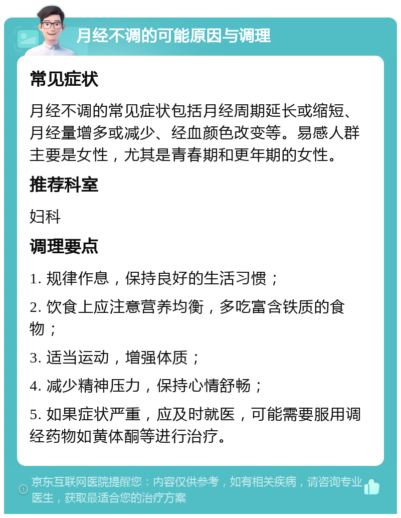 月经不调的可能原因与调理 常见症状 月经不调的常见症状包括月经周期延长或缩短、月经量增多或减少、经血颜色改变等。易感人群主要是女性，尤其是青春期和更年期的女性。 推荐科室 妇科 调理要点 1. 规律作息，保持良好的生活习惯； 2. 饮食上应注意营养均衡，多吃富含铁质的食物； 3. 适当运动，增强体质； 4. 减少精神压力，保持心情舒畅； 5. 如果症状严重，应及时就医，可能需要服用调经药物如黄体酮等进行治疗。