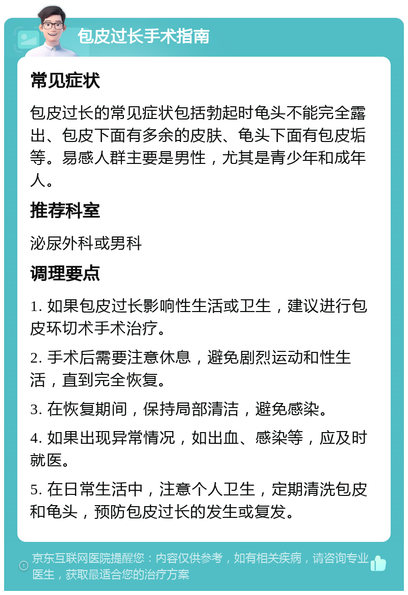 包皮过长手术指南 常见症状 包皮过长的常见症状包括勃起时龟头不能完全露出、包皮下面有多余的皮肤、龟头下面有包皮垢等。易感人群主要是男性，尤其是青少年和成年人。 推荐科室 泌尿外科或男科 调理要点 1. 如果包皮过长影响性生活或卫生，建议进行包皮环切术手术治疗。 2. 手术后需要注意休息，避免剧烈运动和性生活，直到完全恢复。 3. 在恢复期间，保持局部清洁，避免感染。 4. 如果出现异常情况，如出血、感染等，应及时就医。 5. 在日常生活中，注意个人卫生，定期清洗包皮和龟头，预防包皮过长的发生或复发。