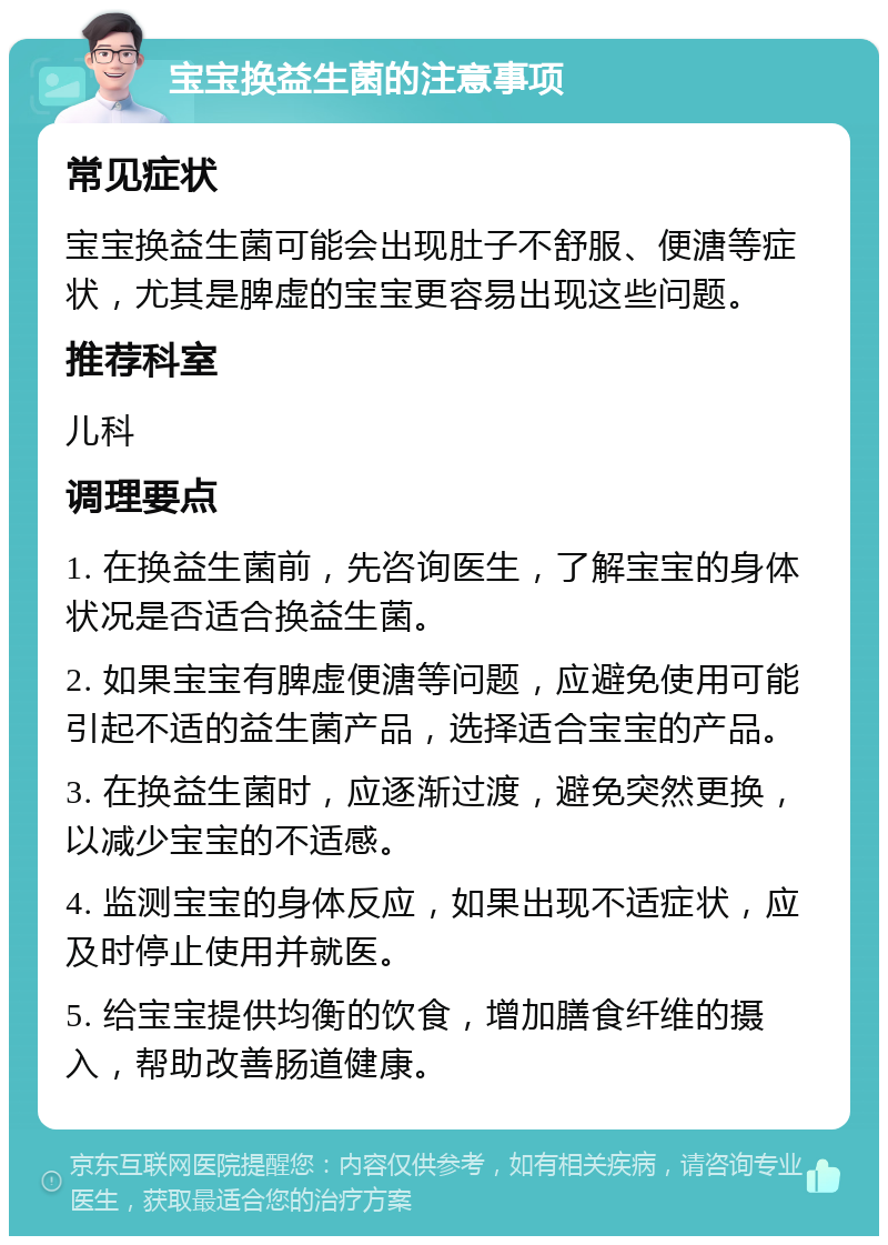 宝宝换益生菌的注意事项 常见症状 宝宝换益生菌可能会出现肚子不舒服、便溏等症状，尤其是脾虚的宝宝更容易出现这些问题。 推荐科室 儿科 调理要点 1. 在换益生菌前，先咨询医生，了解宝宝的身体状况是否适合换益生菌。 2. 如果宝宝有脾虚便溏等问题，应避免使用可能引起不适的益生菌产品，选择适合宝宝的产品。 3. 在换益生菌时，应逐渐过渡，避免突然更换，以减少宝宝的不适感。 4. 监测宝宝的身体反应，如果出现不适症状，应及时停止使用并就医。 5. 给宝宝提供均衡的饮食，增加膳食纤维的摄入，帮助改善肠道健康。