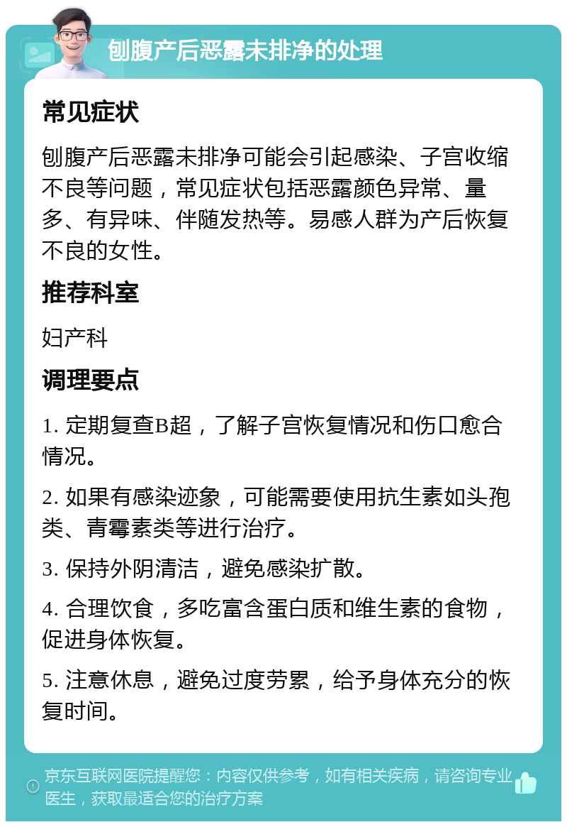 刨腹产后恶露未排净的处理 常见症状 刨腹产后恶露未排净可能会引起感染、子宫收缩不良等问题，常见症状包括恶露颜色异常、量多、有异味、伴随发热等。易感人群为产后恢复不良的女性。 推荐科室 妇产科 调理要点 1. 定期复查B超，了解子宫恢复情况和伤口愈合情况。 2. 如果有感染迹象，可能需要使用抗生素如头孢类、青霉素类等进行治疗。 3. 保持外阴清洁，避免感染扩散。 4. 合理饮食，多吃富含蛋白质和维生素的食物，促进身体恢复。 5. 注意休息，避免过度劳累，给予身体充分的恢复时间。