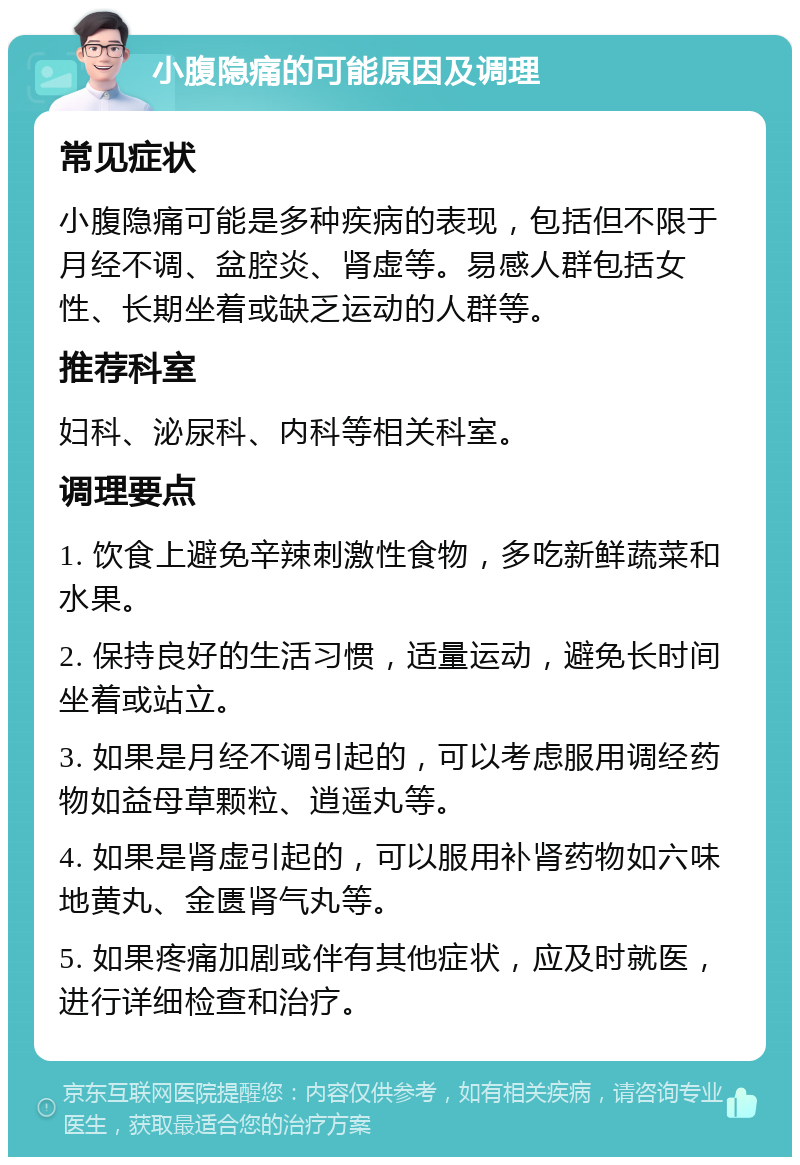 小腹隐痛的可能原因及调理 常见症状 小腹隐痛可能是多种疾病的表现，包括但不限于月经不调、盆腔炎、肾虚等。易感人群包括女性、长期坐着或缺乏运动的人群等。 推荐科室 妇科、泌尿科、内科等相关科室。 调理要点 1. 饮食上避免辛辣刺激性食物，多吃新鲜蔬菜和水果。 2. 保持良好的生活习惯，适量运动，避免长时间坐着或站立。 3. 如果是月经不调引起的，可以考虑服用调经药物如益母草颗粒、逍遥丸等。 4. 如果是肾虚引起的，可以服用补肾药物如六味地黄丸、金匮肾气丸等。 5. 如果疼痛加剧或伴有其他症状，应及时就医，进行详细检查和治疗。