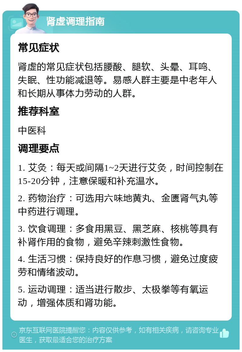 肾虚调理指南 常见症状 肾虚的常见症状包括腰酸、腿软、头晕、耳鸣、失眠、性功能减退等。易感人群主要是中老年人和长期从事体力劳动的人群。 推荐科室 中医科 调理要点 1. 艾灸：每天或间隔1~2天进行艾灸，时间控制在15-20分钟，注意保暖和补充温水。 2. 药物治疗：可选用六味地黄丸、金匮肾气丸等中药进行调理。 3. 饮食调理：多食用黑豆、黑芝麻、核桃等具有补肾作用的食物，避免辛辣刺激性食物。 4. 生活习惯：保持良好的作息习惯，避免过度疲劳和情绪波动。 5. 运动调理：适当进行散步、太极拳等有氧运动，增强体质和肾功能。