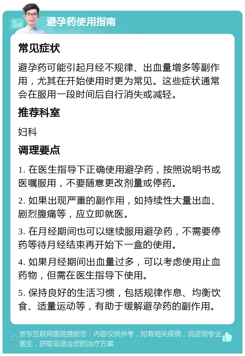 避孕药使用指南 常见症状 避孕药可能引起月经不规律、出血量增多等副作用，尤其在开始使用时更为常见。这些症状通常会在服用一段时间后自行消失或减轻。 推荐科室 妇科 调理要点 1. 在医生指导下正确使用避孕药，按照说明书或医嘱服用，不要随意更改剂量或停药。 2. 如果出现严重的副作用，如持续性大量出血、剧烈腹痛等，应立即就医。 3. 在月经期间也可以继续服用避孕药，不需要停药等待月经结束再开始下一盒的使用。 4. 如果月经期间出血量过多，可以考虑使用止血药物，但需在医生指导下使用。 5. 保持良好的生活习惯，包括规律作息、均衡饮食、适量运动等，有助于缓解避孕药的副作用。