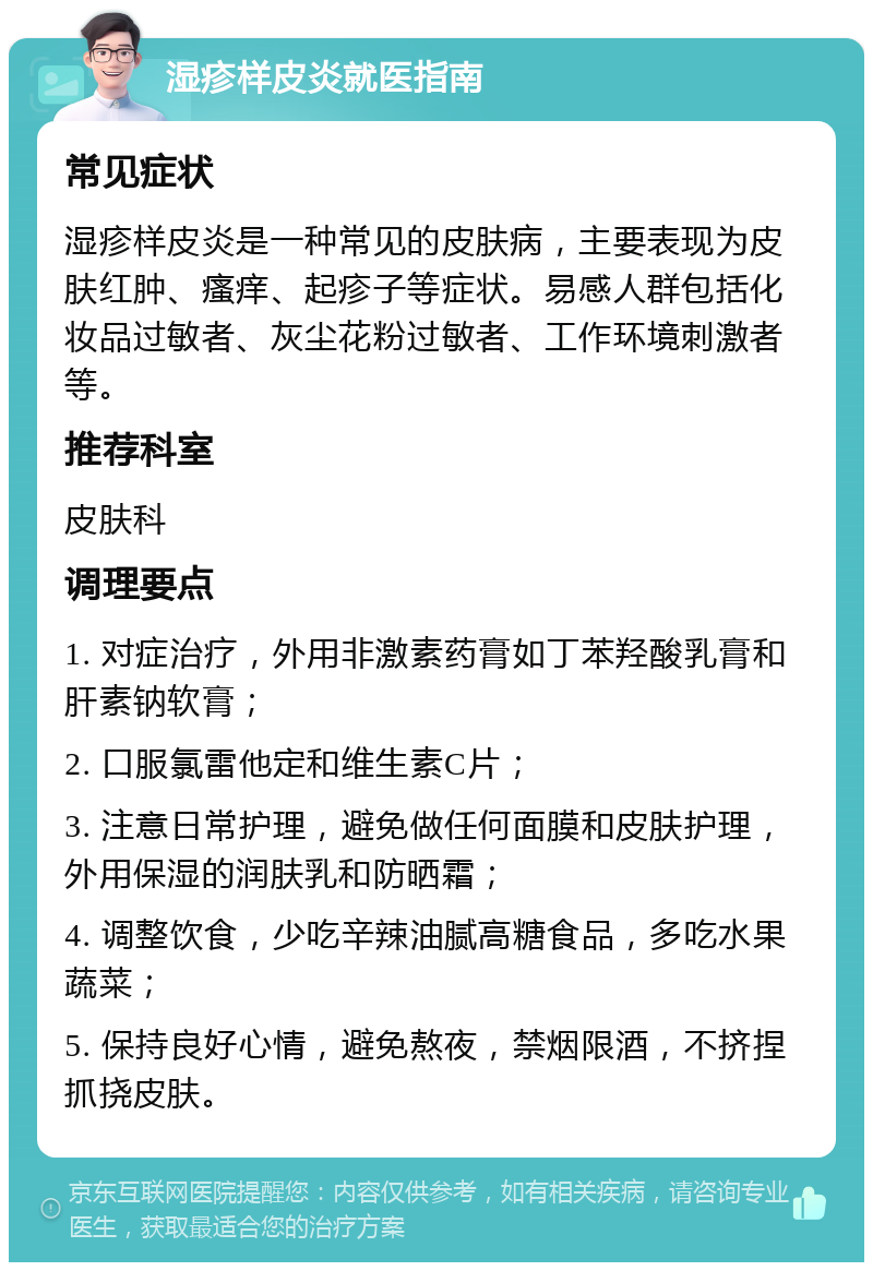 湿疹样皮炎就医指南 常见症状 湿疹样皮炎是一种常见的皮肤病，主要表现为皮肤红肿、瘙痒、起疹子等症状。易感人群包括化妆品过敏者、灰尘花粉过敏者、工作环境刺激者等。 推荐科室 皮肤科 调理要点 1. 对症治疗，外用非激素药膏如丁苯羟酸乳膏和肝素钠软膏； 2. 口服氯雷他定和维生素C片； 3. 注意日常护理，避免做任何面膜和皮肤护理，外用保湿的润肤乳和防晒霜； 4. 调整饮食，少吃辛辣油腻高糖食品，多吃水果蔬菜； 5. 保持良好心情，避免熬夜，禁烟限酒，不挤捏抓挠皮肤。