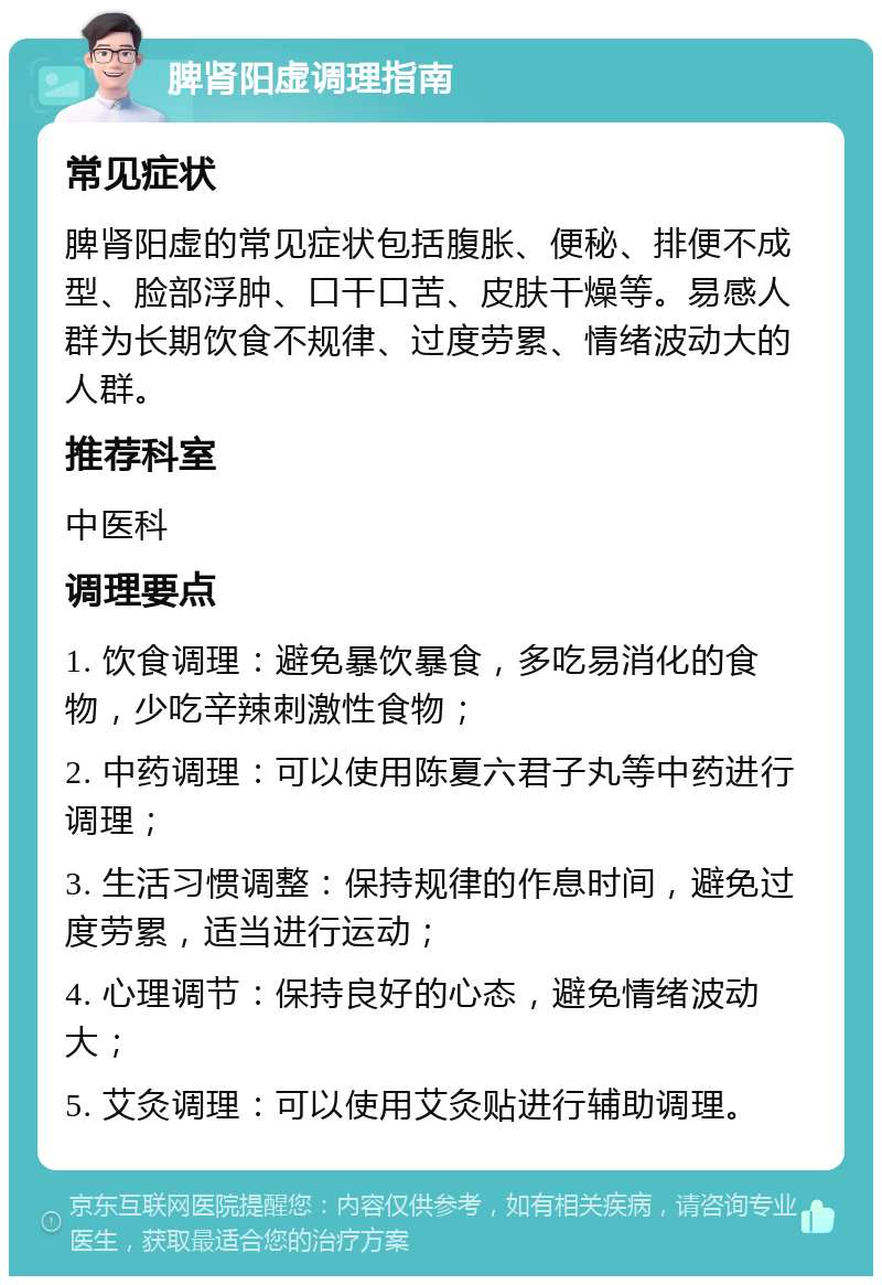 脾肾阳虚调理指南 常见症状 脾肾阳虚的常见症状包括腹胀、便秘、排便不成型、脸部浮肿、口干口苦、皮肤干燥等。易感人群为长期饮食不规律、过度劳累、情绪波动大的人群。 推荐科室 中医科 调理要点 1. 饮食调理：避免暴饮暴食，多吃易消化的食物，少吃辛辣刺激性食物； 2. 中药调理：可以使用陈夏六君子丸等中药进行调理； 3. 生活习惯调整：保持规律的作息时间，避免过度劳累，适当进行运动； 4. 心理调节：保持良好的心态，避免情绪波动大； 5. 艾灸调理：可以使用艾灸贴进行辅助调理。