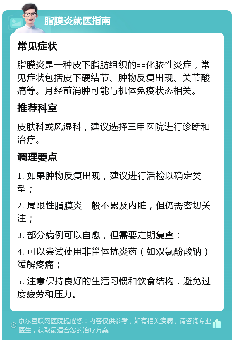 脂膜炎就医指南 常见症状 脂膜炎是一种皮下脂肪组织的非化脓性炎症，常见症状包括皮下硬结节、肿物反复出现、关节酸痛等。月经前消肿可能与机体免疫状态相关。 推荐科室 皮肤科或风湿科，建议选择三甲医院进行诊断和治疗。 调理要点 1. 如果肿物反复出现，建议进行活检以确定类型； 2. 局限性脂膜炎一般不累及内脏，但仍需密切关注； 3. 部分病例可以自愈，但需要定期复查； 4. 可以尝试使用非甾体抗炎药（如双氯酚酸钠）缓解疼痛； 5. 注意保持良好的生活习惯和饮食结构，避免过度疲劳和压力。