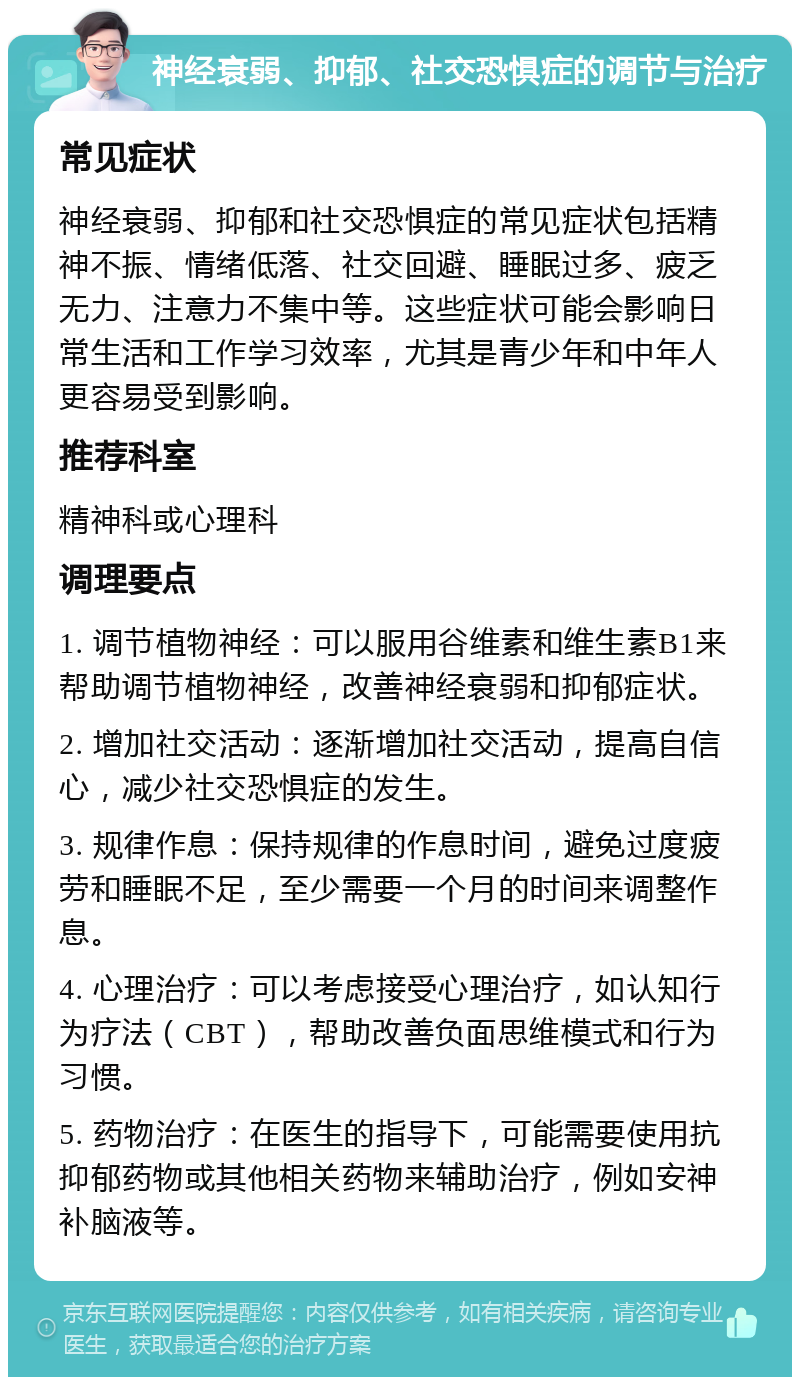 神经衰弱、抑郁、社交恐惧症的调节与治疗 常见症状 神经衰弱、抑郁和社交恐惧症的常见症状包括精神不振、情绪低落、社交回避、睡眠过多、疲乏无力、注意力不集中等。这些症状可能会影响日常生活和工作学习效率，尤其是青少年和中年人更容易受到影响。 推荐科室 精神科或心理科 调理要点 1. 调节植物神经：可以服用谷维素和维生素B1来帮助调节植物神经，改善神经衰弱和抑郁症状。 2. 增加社交活动：逐渐增加社交活动，提高自信心，减少社交恐惧症的发生。 3. 规律作息：保持规律的作息时间，避免过度疲劳和睡眠不足，至少需要一个月的时间来调整作息。 4. 心理治疗：可以考虑接受心理治疗，如认知行为疗法（CBT），帮助改善负面思维模式和行为习惯。 5. 药物治疗：在医生的指导下，可能需要使用抗抑郁药物或其他相关药物来辅助治疗，例如安神补脑液等。