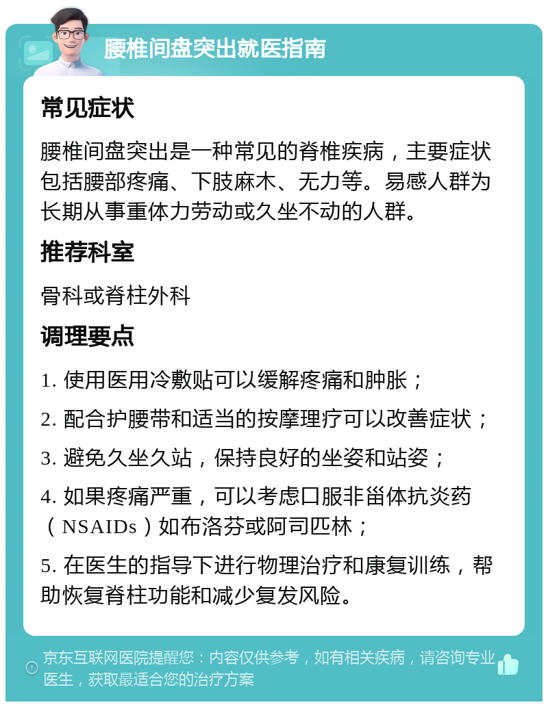 腰椎间盘突出就医指南 常见症状 腰椎间盘突出是一种常见的脊椎疾病，主要症状包括腰部疼痛、下肢麻木、无力等。易感人群为长期从事重体力劳动或久坐不动的人群。 推荐科室 骨科或脊柱外科 调理要点 1. 使用医用冷敷贴可以缓解疼痛和肿胀； 2. 配合护腰带和适当的按摩理疗可以改善症状； 3. 避免久坐久站，保持良好的坐姿和站姿； 4. 如果疼痛严重，可以考虑口服非甾体抗炎药（NSAIDs）如布洛芬或阿司匹林； 5. 在医生的指导下进行物理治疗和康复训练，帮助恢复脊柱功能和减少复发风险。