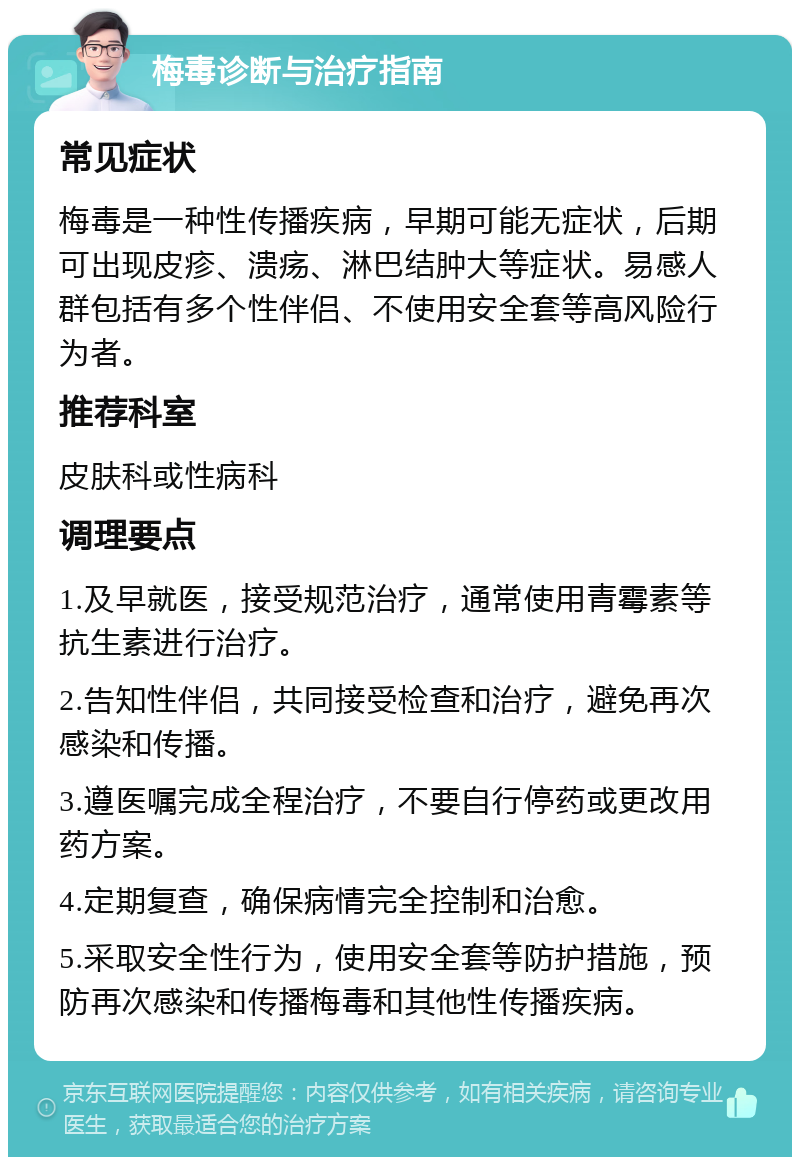 梅毒诊断与治疗指南 常见症状 梅毒是一种性传播疾病，早期可能无症状，后期可出现皮疹、溃疡、淋巴结肿大等症状。易感人群包括有多个性伴侣、不使用安全套等高风险行为者。 推荐科室 皮肤科或性病科 调理要点 1.及早就医，接受规范治疗，通常使用青霉素等抗生素进行治疗。 2.告知性伴侣，共同接受检查和治疗，避免再次感染和传播。 3.遵医嘱完成全程治疗，不要自行停药或更改用药方案。 4.定期复查，确保病情完全控制和治愈。 5.采取安全性行为，使用安全套等防护措施，预防再次感染和传播梅毒和其他性传播疾病。