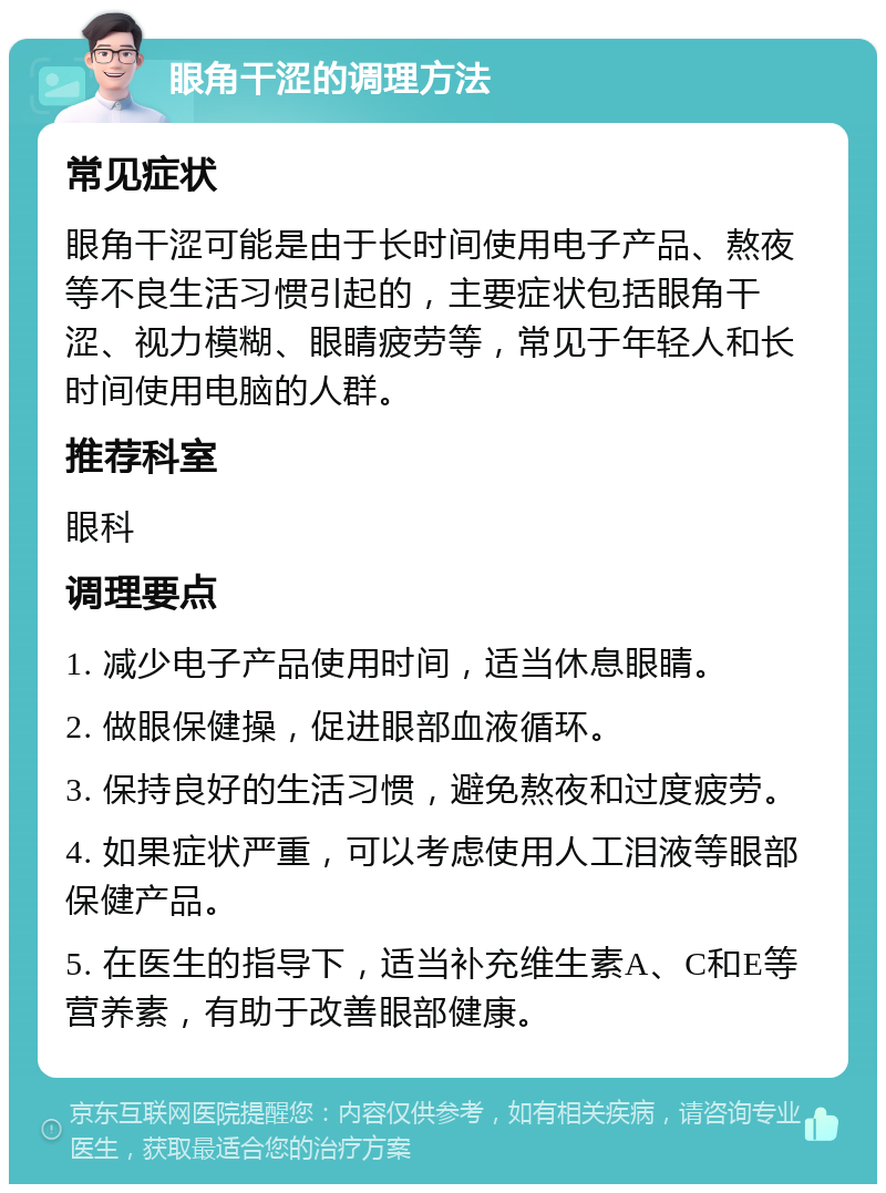 眼角干涩的调理方法 常见症状 眼角干涩可能是由于长时间使用电子产品、熬夜等不良生活习惯引起的，主要症状包括眼角干涩、视力模糊、眼睛疲劳等，常见于年轻人和长时间使用电脑的人群。 推荐科室 眼科 调理要点 1. 减少电子产品使用时间，适当休息眼睛。 2. 做眼保健操，促进眼部血液循环。 3. 保持良好的生活习惯，避免熬夜和过度疲劳。 4. 如果症状严重，可以考虑使用人工泪液等眼部保健产品。 5. 在医生的指导下，适当补充维生素A、C和E等营养素，有助于改善眼部健康。