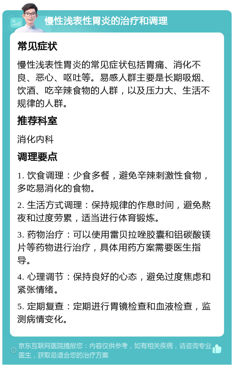 慢性浅表性胃炎的治疗和调理 常见症状 慢性浅表性胃炎的常见症状包括胃痛、消化不良、恶心、呕吐等。易感人群主要是长期吸烟、饮酒、吃辛辣食物的人群，以及压力大、生活不规律的人群。 推荐科室 消化内科 调理要点 1. 饮食调理：少食多餐，避免辛辣刺激性食物，多吃易消化的食物。 2. 生活方式调理：保持规律的作息时间，避免熬夜和过度劳累，适当进行体育锻炼。 3. 药物治疗：可以使用雷贝拉唑胶囊和铝碳酸镁片等药物进行治疗，具体用药方案需要医生指导。 4. 心理调节：保持良好的心态，避免过度焦虑和紧张情绪。 5. 定期复查：定期进行胃镜检查和血液检查，监测病情变化。