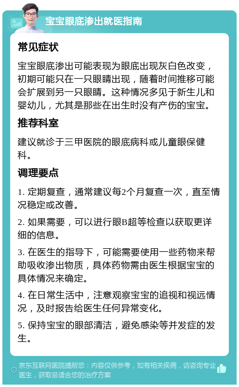 宝宝眼底渗出就医指南 常见症状 宝宝眼底渗出可能表现为眼底出现灰白色改变，初期可能只在一只眼睛出现，随着时间推移可能会扩展到另一只眼睛。这种情况多见于新生儿和婴幼儿，尤其是那些在出生时没有产伤的宝宝。 推荐科室 建议就诊于三甲医院的眼底病科或儿童眼保健科。 调理要点 1. 定期复查，通常建议每2个月复查一次，直至情况稳定或改善。 2. 如果需要，可以进行眼B超等检查以获取更详细的信息。 3. 在医生的指导下，可能需要使用一些药物来帮助吸收渗出物质，具体药物需由医生根据宝宝的具体情况来确定。 4. 在日常生活中，注意观察宝宝的追视和视远情况，及时报告给医生任何异常变化。 5. 保持宝宝的眼部清洁，避免感染等并发症的发生。